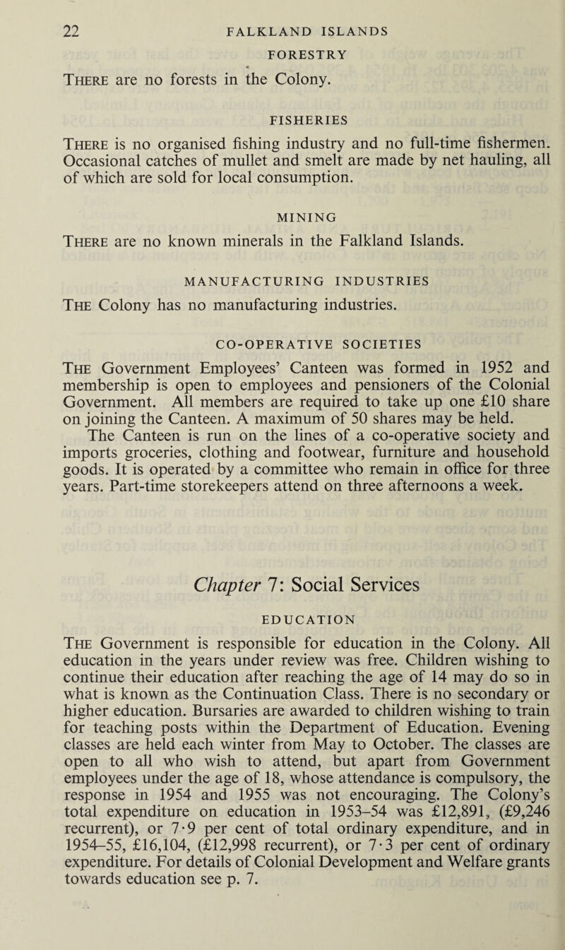 FORESTRY There are no forests in the Colony. FISHERIES There is no organised fishing industry and no full-time fishermen. Occasional catches of mullet and smelt are made by net hauling, all of which are sold for local consumption. MINING There are no known minerals in the Falkland Islands. MANUFACTURING INDUSTRIES The Colony has no manufacturing industries. CO-OPERATIVE SOCIETIES The Government Employees’ Canteen was formed in 1952 and membership is open to employees and pensioners of the Colonial Government. All members are required to take up one £10 share on joining the Canteen. A maximum of 50 shares may be held. The Canteen is run on the lines of a co-operative society and imports groceries, clothing and footwear, furniture and household goods. It is operated by a committee who remain in office for three years. Part-time storekeepers attend on three afternoons a week. Chapter 7: Social Services EDUCATION The Government is responsible for education in the Colony. All education in the years under review was free. Children wishing to continue their education after reaching the age of 14 may do so in what is known as the Continuation Class. There is no secondary or higher education. Bursaries are awarded to children wishing to train for teaching posts within the Department of Education. Evening classes are held each winter from May to October. The classes are open to all who wish to attend, but apart from Government employees under the age of 18, whose attendance is compulsory, the response in 1954 and 1955 was not encouraging. The Colony’s total expenditure on education in 1953-54 was £12,891, (£9,246 recurrent), or 7-9 per cent of total ordinary expenditure, and in 1954-55, £16,104, (£12,998 recurrent), or 7*3 per cent of ordinary expenditure. For details of Colonial Development and Welfare grants towards education see p. 7.