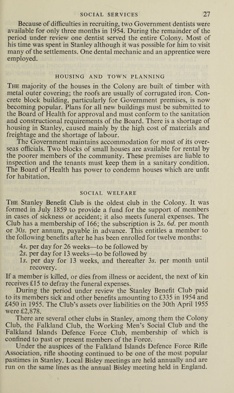 Because of difficulties in recruiting, two Government dentists were available for only three months in 1954. During the remainder of the period under review one dentist served the entire Colony. Most of his time was spent in Stanley although it was possible for him to visit many of the settlements. One dental mechanic and an apprentice were employed. HOUSING AND TOWN PLANNING The majority of the houses in the Colony are built of timber with metal outer covering; the roofs are usually of corrugated iron. Con¬ crete block building, particularly for Government premises, is now becoming popular. Plans for all new buildings must be submitted to the Board of Health for approval and must conform to the sanitation and constructional requirements of the Board. There is a shortage of housing in Stanley, caused mainly by the high cost of materials and freightage and the shortage of labour. The Government maintains accommodation for most of its over¬ seas officials. Two blocks of small houses are available for rental by the poorer members of the community. These premises are liable to inspection and the tenants must keep them in a sanitary condition. The Board of Health has power to condemn houses which are unfit for habitation. SOCIAL WELFARE The Stanley Benefit Club is the oldest club in the Colony. It was formed in July 1859 to provide a fund for the support of members in cases of sickness or accident; it also meets funeral expenses. The Club has a membership of 166; the subscription is 2s. 6d. per month or 3CL. per annum, payable in advance. This entitles a member to the following benefits after he has been enrolled for twelve months: 4s. per day for 26 weeks—to be followed by 2s. per day for 13 weeks—to be followed by Is. per day for 13 weeks, and thereafter 3s. per month until recovery. If a member is killed, or dies from illness or accident, the next of kin receives £15 to defray the funeral expenses. During the period under review the Stanley Benefit Club paid to its members sick and other benefits amounting to £335 in 1954 and £450 in 1955. The Club’s assets over liabilities on the 30th April 1955 were £2,878. There are several other clubs in Stanley, among them the Colony Club, the Falkland Club, the Working Men’s Social Club and the Falkland Islands Defence Force Club, membership of which is confined to past or present members of the Force. Under the auspices of the Falkland Islands Defence Force Rifle Association, rifle shooting continued to be one of the most popular pastimes in Stanley. Local Bisley meetings are held annually and are run on the same lines as the annual Bisley meeting held in England.