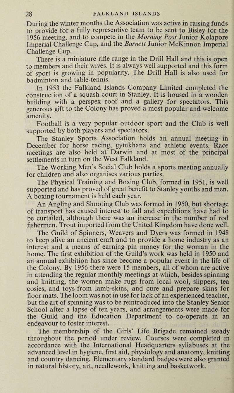 During the winter months the Association was active in raising funds to provide for a fully representive team to be sent to Bisley for the 1956 meeting, and to compete in the Morning Post Junior Kolapore Imperial Challenge Cup, and the Barnett Junior McKinnon Imperial Challenge Cup. There is a miniature rifle range in the Drill Hall and this is open to members and their wives. It is always well supported and this form of sport is growing in popularity. The Drill Hall is also used for badminton and table-tennis. In 1953 the Falkland Islands Company Limited completed the construction of a squash court in Stanley. It is housed in a wooden building with a perspex roof and a gallery for spectators. This generous gift to the Colony has proved a most popular and welcome amenity. Football is a very popular outdoor sport and the Club is well supported by both players and spectators. The Stanley Sports Association holds an annual meeting in December for horse racing, gymkhana and athletic events. Race meetings are also held at Darwin and at most of the principal settlements in turn on the West Falkland. The Working Men’s Social Club holds a sports meeting annually for children and also organises various parties. The Physical Training and Boxing Club, formed in 1951, is well supported and has proved of great benefit to Stanley youths and men. A boxing tournament is held each year. An Angling and Shooting Club was formed in 1950, but shortage of transport has caused interest to fall and expeditions have had to be curtailed, although there was an increase in the number of rod fishermen. Trout imported from the United Kingdom have done well. The Guild of Spinners, Weavers and Dyers was formed in 1948 to keep alive an ancient craft and to provide a home industry as an interest and a means of earning pin money for the woman in the home. The first exhibition of the Guild’s work was held in 1950 and an annual exhibition has since become a popular event in the life of the Colony. By 1956 there were 15 members, all of whom are active in attending the regular monthly meetings at which, besides spinning and knitting, the women make rugs from local wool, slippers, tea cosies, and toys from lamb-skins, and cure and prepare skins for floor mats. The loom was not in use for lack of an experienced teacher, but the art of spinning was to be reintroduced into the Stanley Senior School after a lapse of ten years, and arrangements were made for the Guild and the Education Department to co-operate in an endeavour to foster interest. The membership of the Girls’ Life Brigade remained steady throughout the period under review. Courses were completed in accordance with the International Headquarters syllabuses at the advanced level in hygiene, first aid, physiology and anatomy, knitting and country dancing. Elementary standard badges were also granted in natural history, art, needlework, knitting and basketwork.