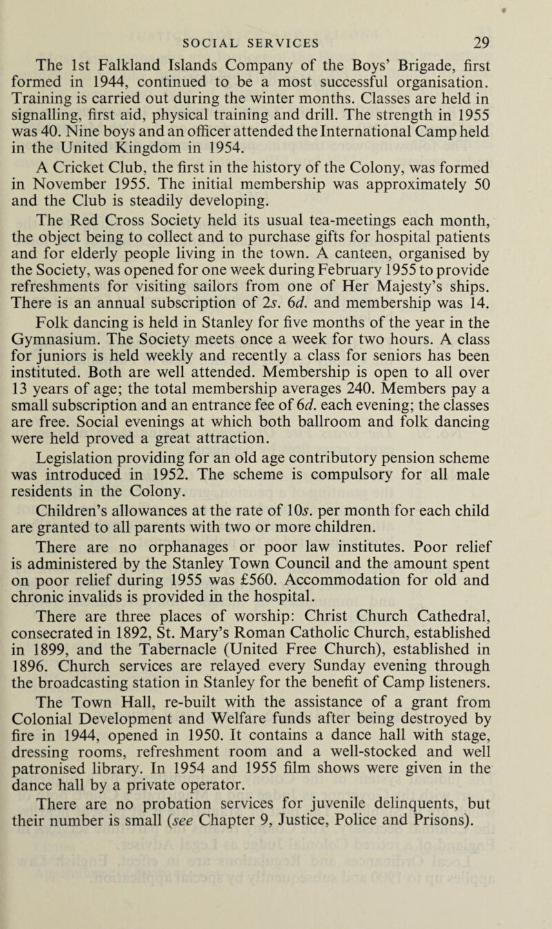 The 1st Falkland Islands Company of the Boys’ Brigade, first formed in 1944, continued to be a most successful organisation. Training is carried out during the winter months. Classes are held in signalling, first aid, physical training and drill. The strength in 1955 was 40. Nine boys and an officer attended the International Camp held in the United Kingdom in 1954. A Cricket Club, the first in the history of the Colony, was formed in November 1955. The initial membership was approximately 50 and the Club is steadily developing. The Red Cross Society held its usual tea-meetings each month, the object being to collect and to purchase gifts for hospital patients and for elderly people living in the town. A canteen, organised by the Society, was opened for one week during February 1955 to provide refreshments for visiting sailors from one of Her Majesty’s ships. There is an annual subscription of 2s. 6d. and membership was 14. Folk dancing is held in Stanley for five months of the year in the Gymnasium. The Society meets once a week for two hours. A class for juniors is held weekly and recently a class for seniors has been instituted. Both are well attended. Membership is open to all over 13 years of age; the total membership averages 240. Members pay a small subscription and an entrance fee of 6d. each evening; the classes are free. Social evenings at which both ballroom and folk dancing were held proved a great attraction. Legislation providing for an old age contributory pension scheme was introduced in 1952. The scheme is compulsory for all male residents in the Colony. Children’s allowances at the rate of 10s. per month for each child are granted to all parents with two or more children. There are no orphanages or poor law institutes. Poor relief is administered by the Stanley Town Council and the amount spent on poor relief during 1955 was £560. Accommodation for old and chronic invalids is provided in the hospital. There are three places of worship: Christ Church Cathedral, consecrated in 1892, St. Mary’s Roman Catholic Church, established in 1899, and the Tabernacle (United Free Church), established in 1896. Church services are relayed every Sunday evening through the broadcasting station in Stanley for the benefit of Camp listeners. The Town Hall, re-built with the assistance of a grant from Colonial Development and Welfare funds after being destroyed by fire in 1944, opened in 1950. It contains a dance hall with stage, dressing rooms, refreshment room and a well-stocked and well patronised library. In 1954 and 1955 film shows were given in the dance hall by a private operator. There are no probation services for juvenile delinquents, but their number is small (see Chapter 9, Justice, Police and Prisons).
