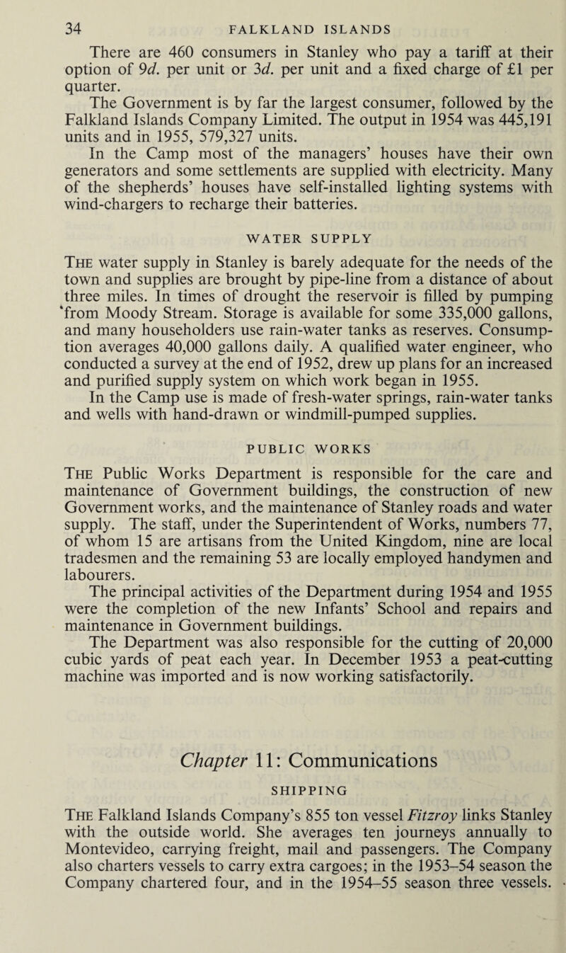 There are 460 consumers in Stanley who pay a tariff at their option of 9d. per unit or 3d. per unit and a fixed charge of £1 per quarter. The Government is by far the largest consumer, followed by the Falkland Islands Company Limited. The output in 1954 was 445,191 units and in 1955, 579,327 units. In the Camp most of the managers’ houses have their own generators and some settlements are supplied with electricity. Many of the shepherds’ houses have self-installed lighting systems with wind-chargers to recharge their batteries. WATER SUPPLY The water supply in Stanley is barely adequate for the needs of the town and supplies are brought by pipe-line from a distance of about three miles. In times of drought the reservoir is filled by pumping ‘from Moody Stream. Storage is available for some 335,000 gallons, and many householders use rain-water tanks as reserves. Consump¬ tion averages 40,000 gallons daily. A qualified water engineer, who conducted a survey at the end of 1952, drew up plans for an increased and purified supply system on which work began in 1955. In the Camp use is made of fresh-water springs, rain-water tanks and wells with hand-drawn or windmill-pumped supplies. PUBLIC WORKS The Public Works Department is responsible for the care and maintenance of Government buildings, the construction of new Government works, and the maintenance of Stanley roads and water supply. The staff, under the Superintendent of Works, numbers 77, of whom 15 are artisans from the United Kingdom, nine are local tradesmen and the remaining 53 are locally employed handymen and labourers. The principal activities of the Department during 1954 and 1955 were the completion of the new Infants’ School and repairs and maintenance in Government buildings. The Department was also responsible for the cutting of 20,000 cubic yards of peat each year. In December 1953 a peat-cutting machine was imported and is now working satisfactorily. Chapter 11: Communications SHIPPING The Falkland Islands Company’s 855 ton vessel Fitzroy links Stanley with the outside world. She averages ten journeys annually to Montevideo, carrying freight, mail and passengers. The Company also charters vessels to carry extra cargoes; in the 1953-54 season the Company chartered four, and in the 1954-55 season three vessels.