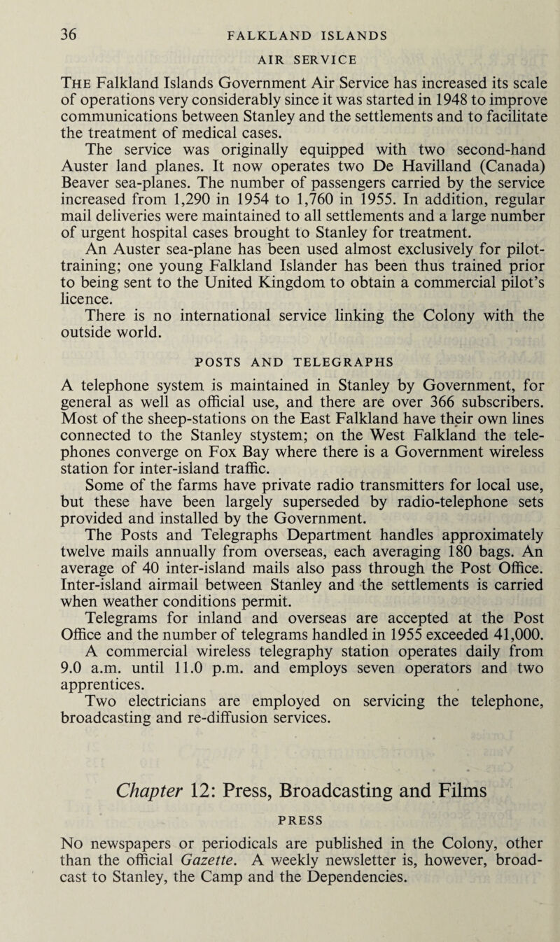 AIR SERVICE The Falkland Islands Government Air Service has increased its scale of operations very considerably since it was started in 1948 to improve communications between Stanley and the settlements and to facilitate the treatment of medical cases. The service was originally equipped with two second-hand Auster land planes. It now operates two De Havilland (Canada) Beaver sea-planes. The number of passengers carried by the service increased from 1,290 in 1954 to 1,760 in 1955. In addition, regular mail deliveries were maintained to all settlements and a large number of urgent hospital cases brought to Stanley for treatment. An Auster sea-plane has been used almost exclusively for pilot¬ training; one young Falkland Islander has been thus trained prior to being sent to the United Kingdom to obtain a commercial pilot’s licence. There is no international service linking the Colony with the outside world. POSTS AND TELEGRAPHS A telephone system is maintained in Stanley by Government, for general as well as official use, and there are over 366 subscribers. Most of the sheep-stations on the East Falkland have their own lines connected to the Stanley stystem; on the West Falkland the tele¬ phones converge on Fox Bay where there is a Government wireless station for inter-island traffic. Some of the farms have private radio transmitters for local use, but these have been largely superseded by radio-telephone sets provided and installed by the Government. The Posts and Telegraphs Department handles approximately twelve mails annually from overseas, each averaging 180 bags. An average of 40 inter-island mails also pass through the Post Office. Inter-island airmail between Stanley and the settlements is carried when weather conditions permit. Telegrams for inland and overseas are accepted at the Post Office and the number of telegrams handled in 1955 exceeded 41,000. A commercial wireless telegraphy station operates daily from 9.0 a.m. until 11.0 p.m. and employs seven operators and two apprentices. Two electricians are employed on servicing the telephone, broadcasting and re-diffusion services. Chapter 12: Press, Broadcasting and Films PRESS No newspapers or periodicals are published in the Colony, other than the official Gazette. A weekly newsletter is, however, broad¬ cast to Stanley, the Camp and the Dependencies.
