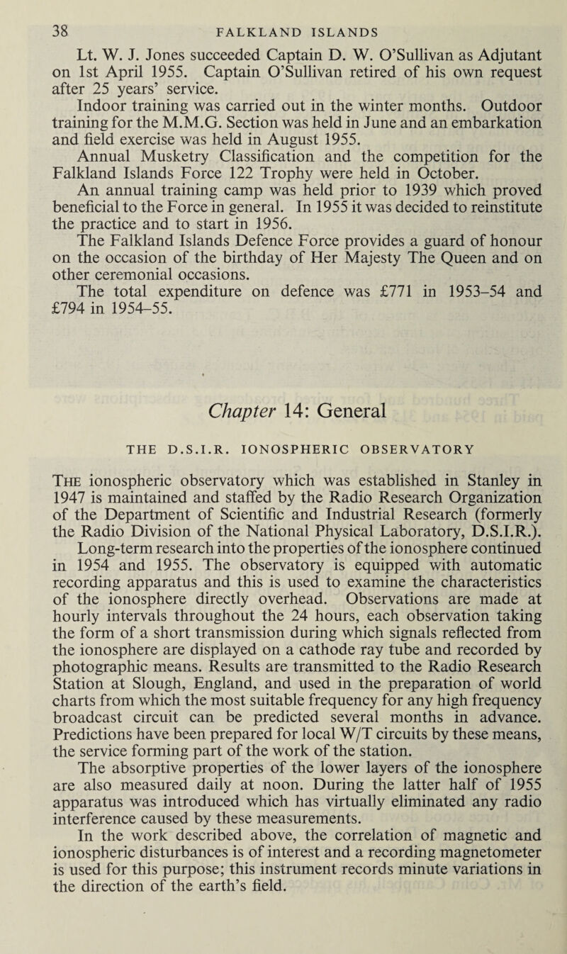 Lt. W. J. Jones succeeded Captain D. W. O’Sullivan as Adjutant on 1st April 1955. Captain O’Sullivan retired of his own request after 25 years’ service. Indoor training was carried out in the winter months. Outdoor training for the M.M.G. Section was held in June and an embarkation and field exercise was held in August 1955. Annual Musketry Classification and the competition for the Falkland Islands Force 122 Trophy were held in October. An annual training camp was held prior to 1939 which proved beneficial to the Force in general. In 1955 it was decided to reinstitute the practice and to start in 1956. The Falkland Islands Defence Force provides a guard of honour on the occasion of the birthday of Her Majesty The Queen and on other ceremonial occasions. The total expenditure on defence was £771 in 1953-54 and £794 in 1954-55. Chapter 14: General THE D.S.I.R. IONOSPHERIC OBSERVATORY The ionospheric observatory which was established in Stanley in 1947 is maintained and staffed by the Radio Research Organization of the Department of Scientific and Industrial Research (formerly the Radio Division of the National Physical Laboratory, D.S.I.R.). Long-term research into the properties of the ionosphere continued in 1954 and 1955. The observatory is equipped with automatic recording apparatus and this is used to examine the characteristics of the ionosphere directly overhead. Observations are made at hourly intervals throughout the 24 hours, each observation taking the form of a short transmission during which signals reflected from the ionosphere are displayed on a cathode ray tube and recorded by photographic means. Results are transmitted to the Radio Research Station at Slough, England, and used in the preparation of world charts from which the most suitable frequency for any high frequency broadcast circuit can be predicted several months in advance. Predictions have been prepared for local W/T circuits by these means, the service forming part of the work of the station. The absorptive properties of the lower layers of the ionosphere are also measured daily at noon. During the latter half of 1955 apparatus was introduced which has virtually eliminated any radio interference caused by these measurements. In the work described above, the correlation of magnetic and ionospheric disturbances is of interest and a recording magnetometer is used for this purpose; this instrument records minute variations in the direction of the earth’s field.