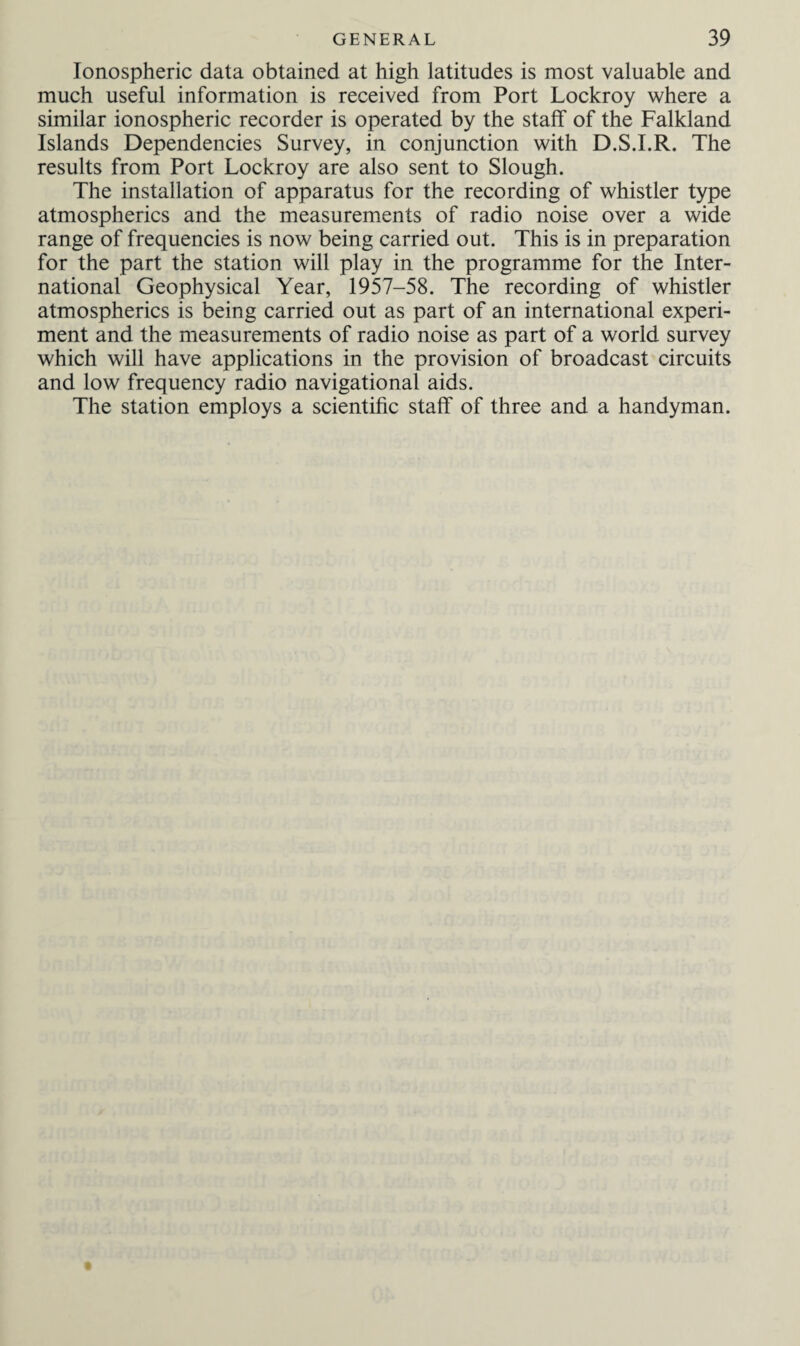 Ionospheric data obtained at high latitudes is most valuable and much useful information is received from Port Lockroy where a similar ionospheric recorder is operated by the staff of the Falkland Islands Dependencies Survey, in conjunction with D.S.I.R. The results from Port Lockroy are also sent to Slough. The installation of apparatus for the recording of whistler type atmospherics and the measurements of radio noise over a wide range of frequencies is now being carried out. This is in preparation for the part the station will play in the programme for the Inter¬ national Geophysical Year, 1957-58. The recording of whistler atmospherics is being carried out as part of an international experi¬ ment and the measurements of radio noise as part of a world survey which will have applications in the provision of broadcast circuits and low frequency radio navigational aids. The station employs a scientific staff of three and a handyman.