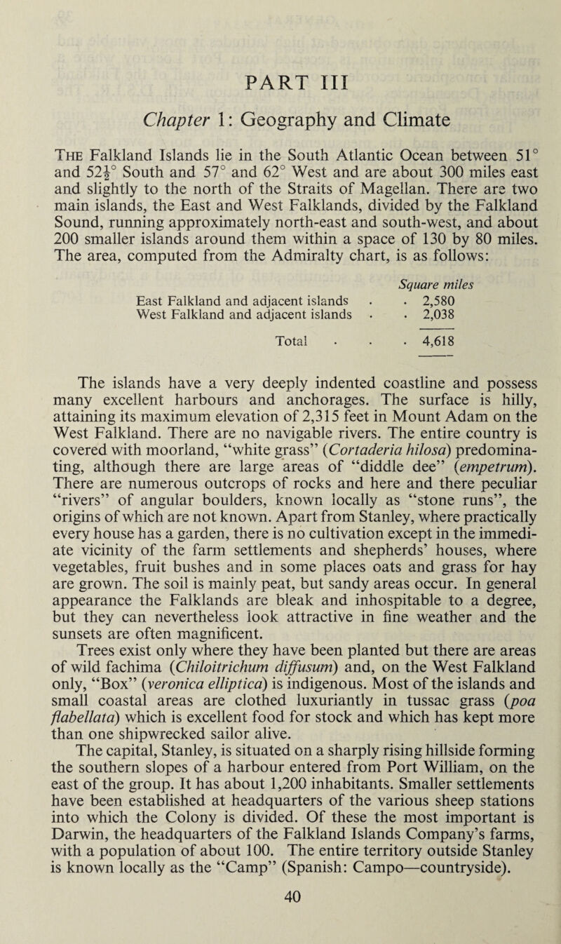 PART III Chapter 1: Geography and Climate The Falkland Islands lie in the South Atlantic Ocean between 51° and 52J° South and 57° and 62° West and are about 300 miles east and slightly to the north of the Straits of Magellan. There are two main islands, the East and West Falklands, divided by the Falkland Sound, running approximately north-east and south-west, and about 200 smaller islands around them within a space of 130 by 80 miles. The area, computed from the Admiralty chart, is as follows: Square miles East Falkland and adjacent islands . . 2,580 West Falkland and adjacent islands • . 2,038 Total • • • 4,618 The islands have a very deeply indented coastline and possess many excellent harbours and anchorages. The surface is hilly, attaining its maximum elevation of 2,315 feet in Mount Adam on the West Falkland. There are no navigable rivers. The entire country is covered with moorland, “white grass” (Cortaderia hilosa) predomina¬ ting, although there are large areas of “diddle dee” (empetrum). There are numerous outcrops of rocks and here and there peculiar “rivers” of angular boulders, known locally as “stone runs”, the origins of which are not known. Apart from Stanley, where practically every house has a garden, there is no cultivation except in the immedi¬ ate vicinity of the farm settlements and shepherds’ houses, where vegetables, fruit bushes and in some places oats and grass for hay are grown. The soil is mainly peat, but sandy areas occur. In general appearance the Falklands are bleak and inhospitable to a degree, but they can nevertheless look attractive in fine weather and the sunsets are often magnificent. Trees exist only where they have been planted but there are areas of wild fachima (Chiloitrichum diffusion) and, on the West Falkland only, “Box” (veronica elliptica) is indigenous. Most of the islands and small coastal areas are clothed luxuriantly in tussac grass (poa flabellata) which is excellent food for stock and which has kept more than one shipwrecked sailor alive. The capital, Stanley, is situated on a sharply rising hillside forming the southern slopes of a harbour entered from Port William, on the east of the group. It has about 1,200 inhabitants. Smaller settlements have been established at headquarters of the various sheep stations into which the Colony is divided. Of these the most important is Darwin, the headquarters of the Falkland Islands Company’s farms, with a population of about 100. The entire territory outside Stanley is known locally as the “Camp” (Spanish: Campo—countryside).