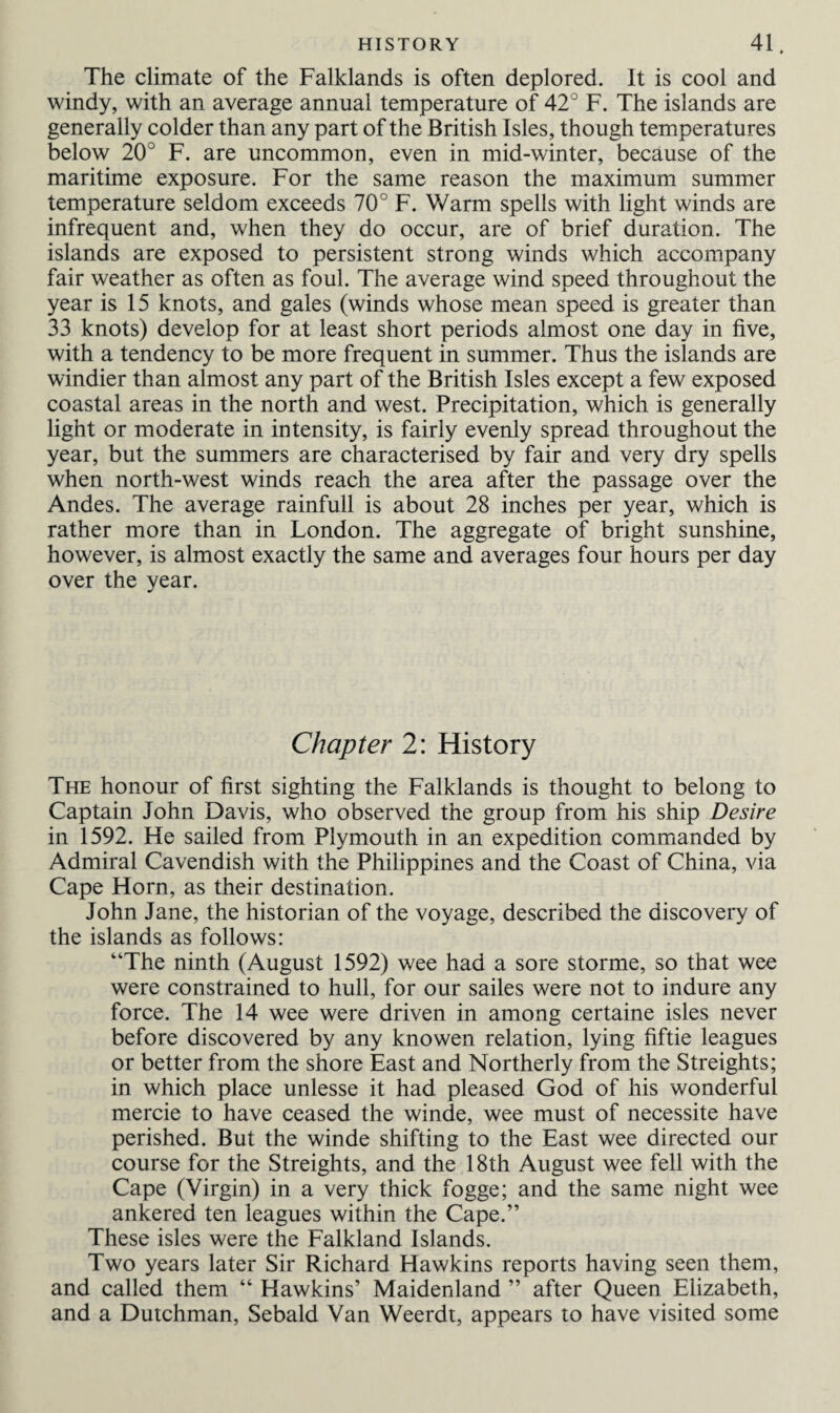 The climate of the Falklands is often deplored. It is cool and windy, with an average annual temperature of 42° F. The islands are generally colder than any part of the British Isles, though temperatures below 20° F. are uncommon, even in mid-winter, because of the maritime exposure. For the same reason the maximum summer temperature seldom exceeds 70° F. Warm spells with light winds are infrequent and, when they do occur, are of brief duration. The islands are exposed to persistent strong winds which accompany fair weather as often as foul. The average wind speed throughout the year is 15 knots, and gales (winds whose mean speed is greater than 33 knots) develop for at least short periods almost one day in five, with a tendency to be more frequent in summer. Thus the islands are windier than almost any part of the British Isles except a few exposed coastal areas in the north and west. Precipitation, which is generally light or moderate in intensity, is fairly evenly spread throughout the year, but the summers are characterised by fair and very dry spells when north-west winds reach the area after the passage over the Andes. The average rainfull is about 28 inches per year, which is rather more than in London. The aggregate of bright sunshine, however, is almost exactly the same and averages four hours per day over the year. Chapter 2: History The honour of first sighting the Falklands is thought to belong to Captain John Davis, who observed the group from his ship Desire in 1592. He sailed from Plymouth in an expedition commanded by Admiral Cavendish with the Philippines and the Coast of China, via Cape Horn, as their destination. John Jane, the historian of the voyage, described the discovery of the islands as follows: “The ninth (August 1592) wee had a sore storme, so that wee were constrained to hull, for our sailes were not to indure any force. The 14 wee were driven in among certaine isles never before discovered by any knowen relation, lying fiftie leagues or better from the shore East and Northerly from the Streights; in which place unlesse it had pleased God of his wonderful mercie to have ceased the winde, wee must of necessite have perished. But the winde shifting to the East wee directed our course for the Streights, and the 18th August wee fell with the Cape (Virgin) in a very thick fogge; and the same night wee ankered ten leagues within the Cape.” These isles were the Falkland Islands. Two years later Sir Richard Hawkins reports having seen them, and called them “ Hawkins’ Maidenland ” after Queen Elizabeth, and a Dutchman, Sebald Van Weerdt, appears to have visited some