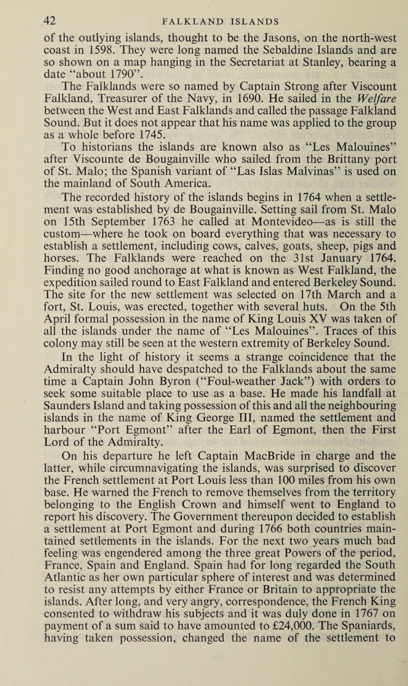of the outlying islands, thought to be the Jasons, on the north-west coast in 1598. They were long named the Sebaldine Islands and are so shown on a map hanging in the Secretariat at Stanley, bearing a date “about 1790”. The Falklands were so named by Captain Strong after Viscount Falkland, Treasurer of the Navy, in 1690. He sailed in the Welfare between the West and East Falklands and called the passage Falkland Sound. But it does not appear that his name was applied to the group as a whole before 1745. To historians the islands are known also as “Les Malouines” after Viscounte de Bougainville who sailed from the Brittany port of St. Malo; the Spanish variant of “Las Islas Malvinas” is used on the mainland of South America. The recorded history of the islands begins in 1764 when a settle¬ ment was established by de Bougainville. Setting sail from St. Malo on 15th September 1763 he called at Montevideo—as is still the custom—where he took on board everything that was necessary to establish a settlement, including cows, calves, goats, sheep, pigs and horses. The Falklands were reached on the 31st January 1764. Finding no good anchorage at what is known as West Falkland, the expedition sailed round to East Falkland and entered Berkeley Sound. The site for the new settlement was selected on 17th March and a fort, St. Louis, was erected, together with several huts. On the 5th April formal possession in the name of King Louis XV was taken of all the islands under the name of “Les Malouines”. Traces of this colony may still be seen at the western extremity of Berkeley Sound. In the light of history it seems a strange coincidence that the Admiralty should have despatched to the Falklands about the same time a Captain John Byron (“Foul-weather Jack”) with orders to seek some suitable place to use as a base. He made his landfall at Saunders Island and taking possession of this and all the neighbouring islands in the name of King George III, named the settlement and harbour “Port Egmont” after the Earl of Egmont, then the First Lord of the Admiralty. On his departure he left Captain MacBride in charge and the latter, while circumnavigating the islands, was surprised to discover the French settlement at Port Louis less than 100 miles from his own base. He warned the French to remove themselves from the territory belonging to the English Crown and himself went to England to report his discovery. The Government thereupon decided to establish a settlement at Port Egmont and during 1766 both countries main¬ tained settlements in the islands. For the next two years much bad feeling was engendered among the three great Powers of the period, France, Spain and England. Spain had for long regarded the South Atlantic as her own particular sphere of interest and was determined to resist any attempts by either France or Britain to appropriate the islands. After long, and very angry, correspondence, the French King consented to withdraw his subjects and it was duly done in 1767 on payment of a sum said to have amounted to £24,000. The Spaniards, having taken possession, changed the name of the settlement to
