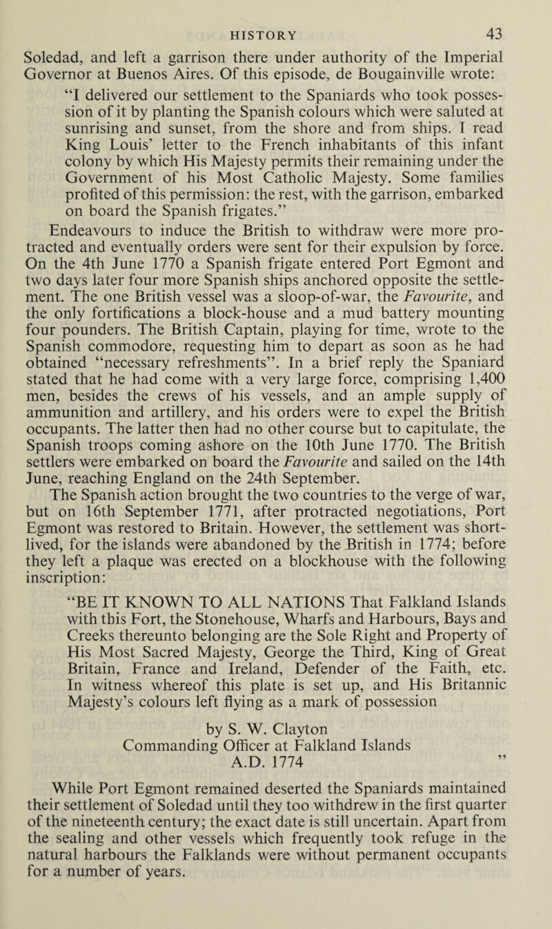 Soledad, and left a garrison there under authority of the Imperial Governor at Buenos Aires. Of this episode, de Bougainville wrote: “I delivered our settlement to the Spaniards who took posses¬ sion of it by planting the Spanish colours which were saluted at sunrising and sunset, from the shore and from ships. I read King Louis’ letter to the French inhabitants of this infant colony by which His Majesty permits their remaining under the Government of his Most Catholic Majesty. Some families profited of this permission: the rest, with the garrison, embarked on board the Spanish frigates.” Endeavours to induce the British to withdraw were more pro¬ tracted and eventually orders were sent for their expulsion by force. On the 4th June 1770 a Spanish frigate entered Port Egmont and two days later four more Spanish ships anchored opposite the settle¬ ment. The one British vessel was a sloop-of-war, the Favourite, and the only fortifications a block-house and a mud battery mounting four pounders. The British Captain, playing for time, wrote to the Spanish commodore, requesting him to depart as soon as he had obtained “necessary refreshments”. In a brief reply the Spaniard stated that he had come with a very large force, comprising 1,400 men, besides the crews of his vessels, and an ample supply of ammunition and artillery, and his orders were to expel the British occupants. The latter then had no other course but to capitulate, the Spanish troops coming ashore on the 10th June 1770. The British settlers were embarked on board the Favourite and sailed on the 14th June, reaching England on the 24th September. The Spanish action brought the two countries to the verge of war, but on 16th September 1771, after protracted negotiations, Port Egmont was restored to Britain. However, the settlement was short¬ lived, for the islands were abandoned by the British in 1774; before they left a plaque was erected on a blockhouse with the following inscription: “BE IT KNOWN TO ALL NATIONS That Falkland Islands with this Fort, the Stonehouse, Wharfs and Harbours, Bays and Creeks thereunto belonging are the Sole Right and Property of His Most Sacred Majesty, George the Third, King of Great Britain, France and Ireland, Defender of the Faith, etc. In witness whereof this plate is set up, and His Britannic Majesty’s colours left flying as a mark of possession by S. W. Clayton Commanding Officer at Falkland Islands A.D. 1774 While Port Egmont remained deserted the Spaniards maintained their settlement of Soledad until they too withdrew in the first quarter of the nineteenth century; the exact date is still uncertain. Apart from the sealing and other vessels which frequently took refuge in the natural harbours the Falklands were without permanent occupants for a number of years.