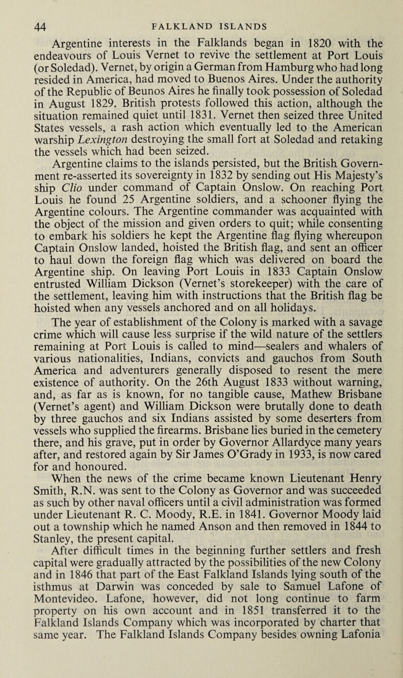 Argentine interests in the Falklands began in 1820 with the endeavours of Louis Yernet to revive the settlement at Port Louis (or Soledad). Vernet, by origin a German from Hamburg who had long resided in America, had moved to Buenos Aires. Under the authority of the Republic of Beunos Aires he finally took possession of Soledad in August 1829. British protests followed this action, although the situation remained quiet until 1831. Vernet then seized three United States vessels, a rash action which eventually led to the American warship Lexington destroying the small fort at Soledad and retaking the vessels which had been seized. Argentine claims to the islands persisted, but the British Govern¬ ment re-asserted its sovereignty in 1832 by sending out His Majesty’s ship Clio under command of Captain Onslow. On reaching Port Louis he found 25 Argentine soldiers, and a schooner flying the Argentine colours. The Argentine commander was acquainted with the object of the mission and given orders to quit; while consenting to embark his soldiers he kept the Argentine flag flying whereupon Captain Onslow landed, hoisted the British flag, and sent an officer to haul down the foreign flag which was delivered on board the Argentine ship. On leaving Port Louis in 1833 Captain Onslow entrusted William Dickson (Vernet’s storekeeper) with the care of the settlement, leaving him with instructions that the British flag be hoisted when any vessels anchored and on all holidays. The year of establishment of the Colony is marked with a savage crime which will cause less surprise if the wild nature of the settlers remaining at Port Louis is called to mind—sealers and whalers of various nationalities, Indians, convicts and gauchos from South America and adventurers generally disposed to resent the mere existence of authority. On the 26th August 1833 without warning, and, as far as is known, for no tangible cause, Mathew Brisbane (Vernet’s agent) and William Dickson were brutally done to death by three gauchos and six Indians assisted by some deserters from vessels who supplied the firearms. Brisbane lies buried in the cemetery there, and his grave, put in order by Governor Allardyce many years after, and restored again by Sir James O’Grady in 1933, is now cared for and honoured. When the news of the crime became known Lieutenant Henry Smith, R.N. was sent to the Colony as Governor and was succeeded as such by other naval officers until a civil administration was formed under Lieutenant R. C. Moody, R.E. in 1841. Governor Moody laid out a township which he named Anson and then removed in 1844 to Stanley, the present capital. After difficult times in the beginning further settlers and fresh capital were gradually attracted by the possibilities of the new Colony and in 1846 that part of the East Falkland Islands lying south of the isthmus at Darwin was conceded by sale to Samuel Lafone of Montevideo. Lafone, however, did not long continue to farm property on his own account and in 1851 transferred it to the Falkland Islands Company which was incorporated by charter that same year. The Falkland Islands Company besides owning Lafonia