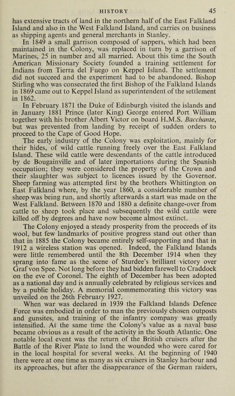 has extensive tracts of land in the northern half of the East Falkland Island and also in the West Falkland Island, and carries on business as shipping agents and general merchants in Stanley. In 1849 a small garrison composed of sappers, which had been maintained in the Colony, was replaced in turn by a garrison of Marines, 25 in number and all married. About this time the South American Missionary Society founded a training settlement for Indians from Tierra del Fuego on Keppel Island. The settlement did not succeed and the experiment had to be abandoned. Bishop Stirling who was consecrated the first Bishop of the Falkland Islands in 1869 came out to Keppel Island as superintendent of the settlement in 1862. In February 1871 the Duke of Edinburgh visited the islands and in January 1881 Prince (later King) George entered Port William together with his brother Albert Victor on board H.M.S. Bacchante, but was prevented from landing by receipt of sudden orders to proceed to the Cape of Good Hope. The early industry of the Colony was exploitation, mainly for their hides, of wild cattle running freely over the East Falkland Island. These wild cattle were descendants of the cattle introduced by de Bougainville and of later importations during the Spanish occupation; they were considered the property of the Crown and their slaughter was subject to licences issued by the Governor. Sheep farming was attempted first by the brothers Whittington on East Falkland where, by the year 1860, a considerable number of sheep was being run, and shortly afterwards a start was made on the West Falkland. Between 1870 and 1880 a definite change-over from cattle to sheep took place and subsequently the wild cattle were killed off by degrees and have now become almost extinct. The Colony enjoyed a steady prosperity from the proceeds of its wool, but few landmarks of positive progress stand out other than that in 1885 the Colony became entirely self-supporting and that in 1912 a wireless station was opened. Indeed, the Falkland Islands were little remembered until the 8th December 1914 when they sprang into fame as the scene of Sturdee’s brilliant victory over Graf von Spee. Not long before they had bidden farewell to Craddock on the eve of Coronel. The eighth of December has been adopted as a national day and is annually celebrated by religious services and by a public holiday. A memorial commemorating this victory was unveiled on the 26th February 1927. When war was declared in 1939 the Falkland Islands Defence Force was embodied in order to man the previously chosen outposts and gunsites, and training of the infantry company was greatly intensified. At the same time the Colony’s value as a naval base became obvious as a result of the activity in the South Atlantic. One notable local event was the return of the British cruisers after the Battle of the River Plate to land the wounded who were cared for in the local hospital for several weeks. At the beginning of 1940 there were at one time as many as six cruisers in Stanley harbour and its approaches, but after the disappearance of the German raiders,