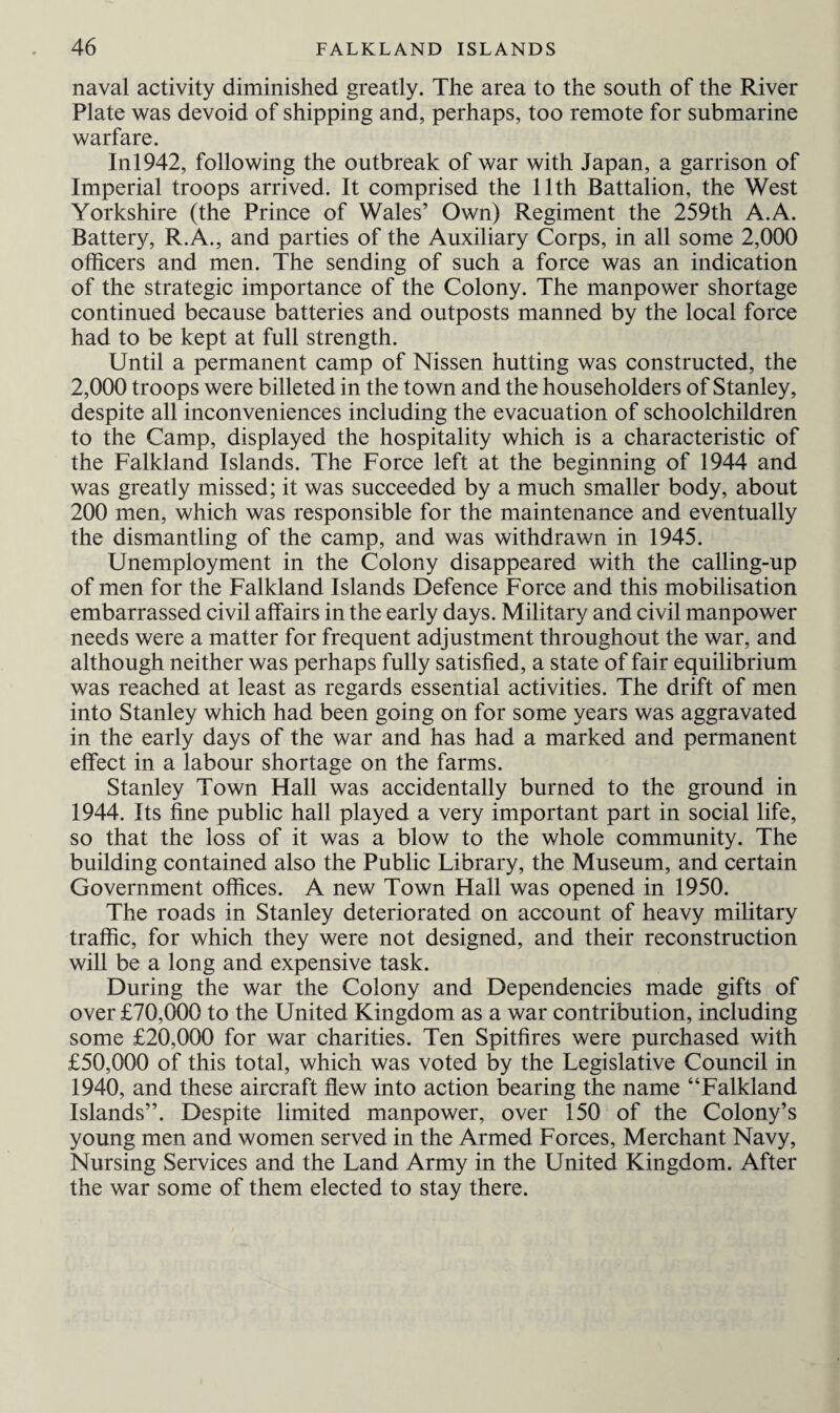 naval activity diminished greatly. The area to the south of the River Plate was devoid of shipping and, perhaps, too remote for submarine warfare. Inl942, following the outbreak of war with Japan, a garrison of Imperial troops arrived. It comprised the 11th Battalion, the West Yorkshire (the Prince of Wales’ Own) Regiment the 259th A.A. Battery, R.A., and parties of the Auxiliary Corps, in all some 2,000 officers and men. The sending of such a force was an indication of the strategic importance of the Colony. The manpower shortage continued because batteries and outposts manned by the local force had to be kept at full strength. Until a permanent camp of Nissen hutting was constructed, the 2,000 troops were billeted in the town and the householders of Stanley, despite all inconveniences including the evacuation of schoolchildren to the Camp, displayed the hospitality which is a characteristic of the Falkland Islands. The Force left at the beginning of 1944 and was greatly missed; it was succeeded by a much smaller body, about 200 men, which was responsible for the maintenance and eventually the dismantling of the camp, and was withdrawn in 1945. Unemployment in the Colony disappeared with the calling-up of men for the Falkland Islands Defence Force and this mobilisation embarrassed civil affairs in the early days. Military and civil manpower needs were a matter for frequent adjustment throughout the war, and although neither was perhaps fully satisfied, a state of fair equilibrium was reached at least as regards essential activities. The drift of men into Stanley which had been going on for some years was aggravated in the early days of the war and has had a marked and permanent effect in a labour shortage on the farms. Stanley Town Hall was accidentally burned to the ground in 1944. Its fine public hall played a very important part in social life, so that the loss of it was a blow to the whole community. The building contained also the Public Library, the Museum, and certain Government offices. A new Town Hall was opened in 1950. The roads in Stanley deteriorated on account of heavy military traffic, for which they were not designed, and their reconstruction will be a long and expensive task. During the war the Colony and Dependencies made gifts of over £70,000 to the United Kingdom as a war contribution, including some £20,000 for war charities. Ten Spitfires were purchased with £50,000 of this total, which was voted by the Legislative Council in 1940, and these aircraft flew into action bearing the name “Falkland Islands”. Despite limited manpower, over 150 of the Colony’s young men and women served in the Armed Forces, Merchant Navy, Nursing Services and the Land Army in the United Kingdom. After the war some of them elected to stay there.