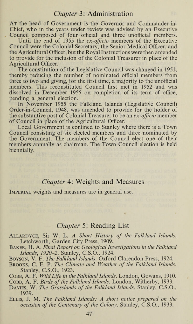 Chapter 3: Administration At the head of Government is the Governor and Commander-in- Chief, who in the years under review was advised by an Executive Council composed of four official and three unofficial members. Until the end of 1955 the ex-officio members of the Executive Council were the Colonial Secretary, the Senior Medical Officer, and the Agricultural Officer, but the Royal Instructions were then amended to provide for the inclusion of the Colonial Treasurer in place of the Agricultural Officer. The constitution of the Legislative Council was changed in 1951, thereby reducing the number of nominated official members from three to two and giving, for the first time, a majority to the unofficial members. This reconstituted Council first met in 1952 and was dissolved in December 1955 on completion of its term of office, pending a general election. In November 1955 the Falkland Islands (Legislative Council) Order-in-Council, 1948, was amended to provide for the holder of the substantive post of Colonial Treasurer to be an ex-officio member of Council in place of the Agricultural Officer. Local Government is confined to Stanley where there is a Town Council consisting of six elected members and three nominated by the Government. The members of the Council elect one of their members annually as chairman. The Town Council election is held biennially. Chapter 4: Weights and Measures Imperial weights and measures are in general use. Chapter 5: Reading List Allardyce, Sir W. L. A Short History of the Falkland Islands. Letchworth, Garden City Press, 1909. Baker, H. A. Final Report on Geological Investigations in the Falkland Islands, 1920-2. Stanley, C.S.O., 1924. Boyson, V. F. The Falkland Islands. Oxford Clarendon Press, 1924. Brooks, C. E. P. The Climate and Weather of the Falkland Islands. Stanley, C.S.O., 1923. Cobb, A. F. Wild Life in the Falkland Islands. London, Gowans, 1910. Cobb, A. F. Birds of the Falkland Islands. London, Witherby, 1933. Davies, W. The Grasslands of the Falkland Islands. Stanley, C.S.O., 1939. Ellis, J. M. The Falkland Islands: A short notice prepared on the occasion of the Centenary of the Colony. Stanley, C.S.O., 1933.