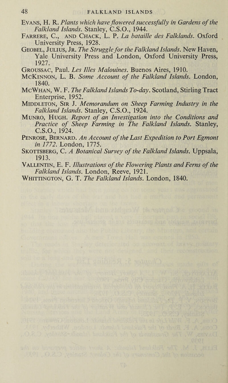 Evans, H. R. Plants which have flowered successfully in Gardens of the Falkland Islands. Stanley, C.S.O., 1944. Farrere, C., and Chack, L. P. La bataille des Falklands. Oxford University Press, 1928. Geobel, Julius, Jr. The Struggle for the Falkland Islands. New Haven, Yale University Press and London, Oxford University Press, 1927. Groussac, Paul. Les Illes Malouines. Buenos Aires, 1910. McKinnon, L. B. Some Account of the Falkland Islands. London, 1840. McWhan, W. F. The Falkland Islands To-day. Scotland, Stirling Tract Enterprise, 1952. Middleton, Sir J. Memorandum on Sheep Farming Industry in the Falkland Islands. Stanley, C.S.O., 1924. Munro, Hugh. Report of an Investigation into the Conditions and Practice of Sheep Farming in The Falkland Islands. Stanley, C.S.O., 1924. Penrose, Bernard. An Account of the Last Expedition to Port Egmont in 1772. London, 1775. Skottsberg, C. A Botanical Survey of the Falkland Islands. Uppsala, 1913. Vallentin, E. F. Illustrations of the Flowering Plants and Ferns of the Falkland Islands. London, Reeve, 1921. Whittington, G. T. The Falkland Islands. London, 1840.