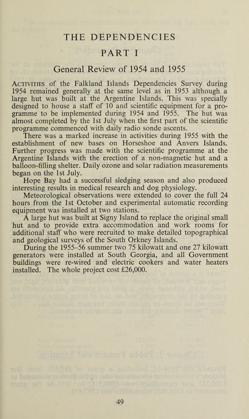 THE DEPENDENCIES PART I General Review of 1954 and 1955 Activities of the Falkland Islands Dependencies Survey during 1954 remained generally at the same level as in 1953 although a large hut was built at the Argentine Islands. This was specially designed to house a staff of 10 and scientific equipment for a pro¬ gramme to be implemented during 1954 and 1955. The hut was almost completed by the 1st July when the first part of the scientific programme commenced with daily radio sonde ascents. There was a marked increase in activities during 1955 with the establishment of new bases on Horseshoe and Anvers Islands. Further progress was made with the scientific programme at the Argentine Islands with the erection of a non-magnetic hut and a balloon-filling shelter. Daily ozone and solar radiation measurements began on the 1st July. Hope Bay had a successful sledging season and also produced interesting results in medical research and dog physiology. Meteorological observations were extended to cover the full 24 hours from the 1st October and experimental automatic recording equipment was installed at two stations. A large hut was built at Signy Island to replace the original small hut and to provide extra accommodation and work rooms for additional staff who were recruited to make detailed topographical and geological surveys of the South Orkney Islands. During the 1955-56 summer two 75 kilowatt and one 27 kilowatt generators were installed at South Georgia, and all Government buildings were re-wired and electric cookers and water heaters installed. The whole project cost £26,000.