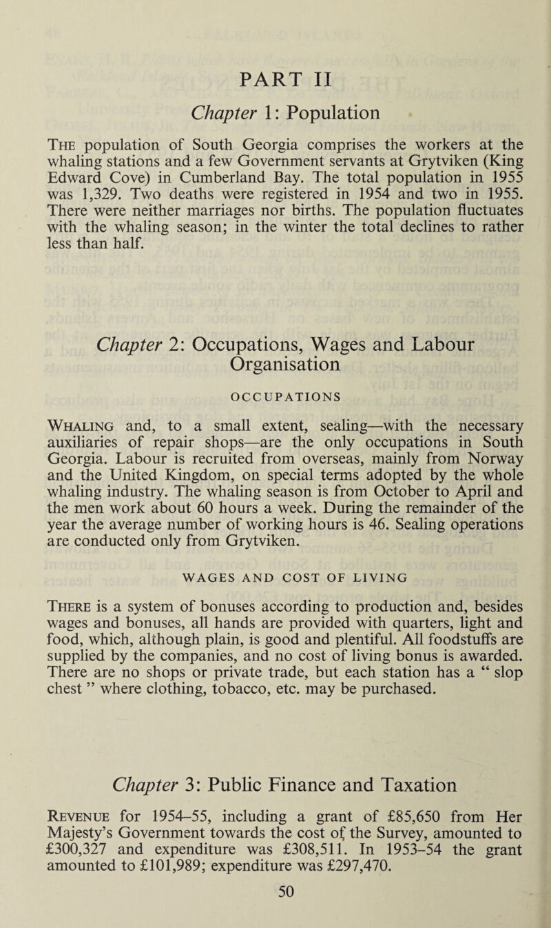PART II Chapter 1: Population The population of South Georgia comprises the workers at the whaling stations and a few Government servants at Grytviken (King Edward Cove) in Cumberland Bay. The total population in 1955 was 1,329. Two deaths were registered in 1954 and two in 1955. There were neither marriages nor births. The population fluctuates with the whaling season; in the winter the total declines to rather less than half. Chapter 2: Occupations, Wages and Labour Organisation OCCUPATIONS Whaling and, to a small extent, sealing—with the necessary auxiliaries of repair shops—are the only occupations in South Georgia. Labour is recruited from overseas, mainly from Norway and the United Kingdom, on special terms adopted by the whole whaling industry. The whaling season is from October to April and the men work about 60 hours a week. During the remainder of the year the average number of working hours is 46. Sealing operations are conducted only from Grytviken. WAGES AND COST OF LIVING There is a system of bonuses according to production and, besides wages and bonuses, all hands are provided with quarters, light and food, which, although plain, is good and plentiful. All foodstuffs are supplied by the companies, and no cost of living bonus is awarded. There are no shops or private trade, but each station has a “ slop chest ” where clothing, tobacco, etc. may be purchased. Chapter 3: Public Finance and Taxation Revenue for 1954-55, including a grant of £85,650 from Her Majesty’s Government towards the cost of the Survey, amounted to £300,327 and expenditure was £308,511. In 1953-54 the grant amounted to £101,989; expenditure was £297,470.