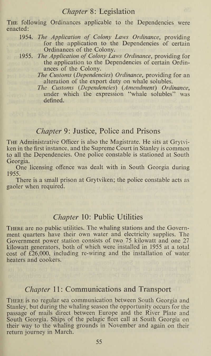 Chapter 8: Legislation The following Ordinances applicable to the Dependencies were enacted: 1954. The Application of Colony Laws Ordinance, providing for the application to the Dependencies of certain Ordinances of the Colony. 1955. The Application of Colony Laws Ordinance, providing for the application to the Dependencies of certain Ordin¬ ances of the Colony. The Customs (Dependencies) Ordinance, providing for an alteration of the export duty on whale solubles. The Customs (Dependencies) {Amendment) Ordinance, under which the expression “whale solubles” was defined. Chapter 9: Justice, Police and Prisons The Administrative Officer is also the Magistrate. He sits at Grytvi- ken in the first instance, and the Supreme Court in Stanley is common to all the Dependencies. One police constable is stationed at South Georgia. One licensing offence was dealt with in South Georgia during 1955. There is a small prison at Grytviken; the police constable acts as gaoler when required. Chapter 10: Public Utilities There are no public utilities. The whaling stations and the Govern¬ ment quarters have their own water and electricity supplies. The Government power station consists of two 75 kilowatt and one 27 kilowatt generators, both of which were installed in 1955 at a total cost of £26,000, including re-wiring and the installation of water heaters and cookers. Chapter 11: Communications and Transport There is no regular sea communication between South Georgia and Stanley, but during the whaling season the opportunity occurs for the passage of mails direct between Europe and the River Plate and South Georgia. Ships of the pelagic fleet call at South Georgia on their way to the whaling grounds in November and again on their return journey in March.