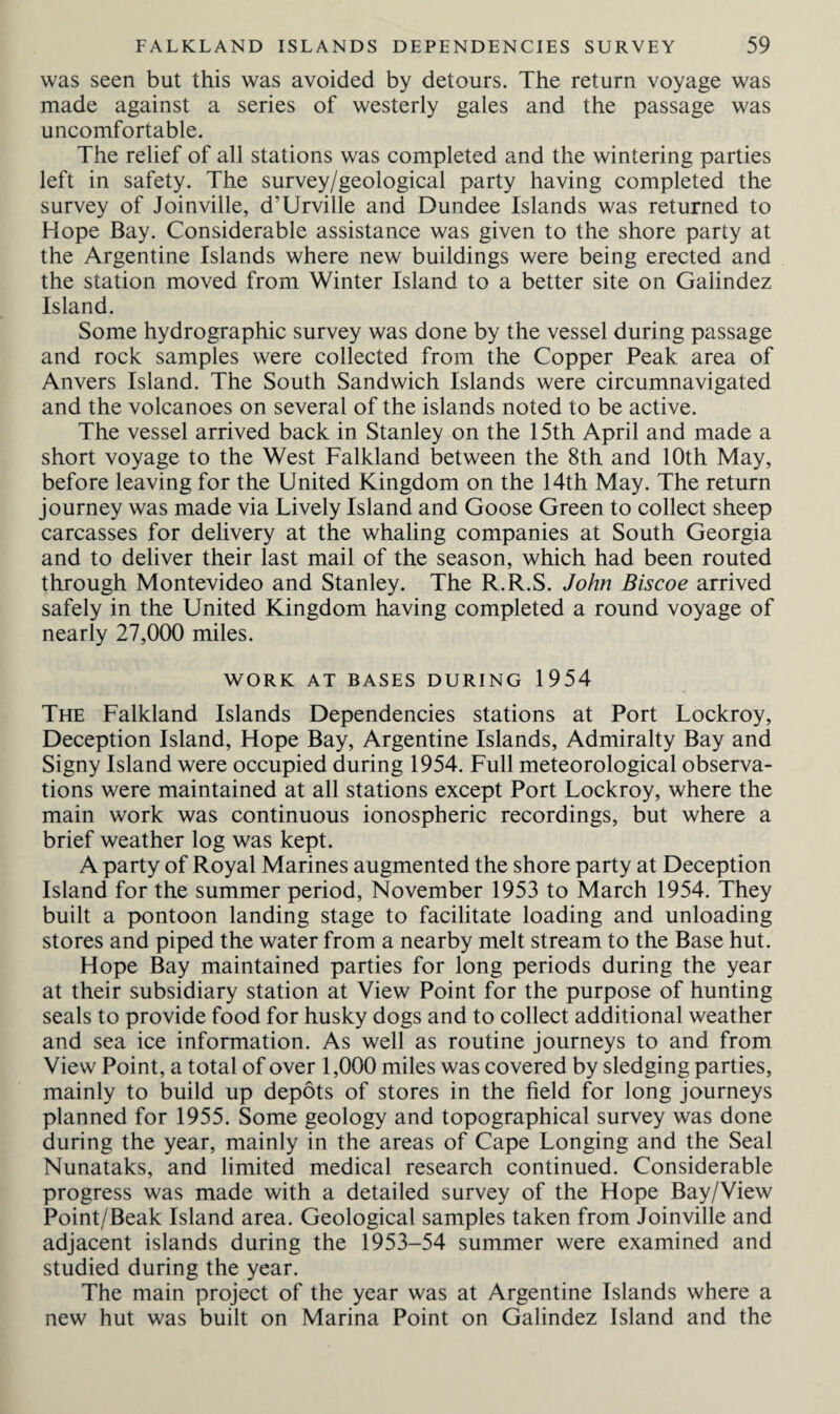 was seen but this was avoided by detours. The return voyage was made against a series of westerly gales and the passage was uncomfortable. The relief of all stations was completed and the wintering parties left in safety. The survey/geological party having completed the survey of Joinville, d'Urville and Dundee Islands was returned to Hope Bay. Considerable assistance was given to the shore party at the Argentine Islands where new buildings were being erected and the station moved from Winter Island to a better site on Galindez Island. Some hydrographic survey was done by the vessel during passage and rock samples were collected from the Copper Peak area of Anvers Island. The South Sandwich Islands were circumnavigated and the volcanoes on several of the islands noted to be active. The vessel arrived back in Stanley on the 15th April and made a short voyage to the West Falkland between the 8th and 10th May, before leaving for the United Kingdom on the 14th May. The return journey was made via Lively Island and Goose Green to collect sheep carcasses for delivery at the whaling companies at South Georgia and to deliver their last mail of the season, which had been routed through Montevideo and Stanley. The R.R.S. John Biscoe arrived safely in the United Kingdom having completed a round voyage of nearly 27,000 miles. WORK AT BASES DURING 1954 The Falkland Islands Dependencies stations at Port Lockroy, Deception Island, Hope Bay, Argentine Islands, Admiralty Bay and Signy Island were occupied during 1954. Full meteorological observa¬ tions were maintained at all stations except Port Lockroy, where the main work was continuous ionospheric recordings, but where a brief weather log was kept. A party of Royal Marines augmented the shore party at Deception Island for the summer period, November 1953 to March 1954. They built a pontoon landing stage to facilitate loading and unloading stores and piped the water from a nearby melt stream to the Base hut. Hope Bay maintained parties for long periods during the year at their subsidiary station at View Point for the purpose of hunting seals to provide food for husky dogs and to collect additional weather and sea ice information. As well as routine journeys to and from View Point, a total of over 1,000 miles was covered by sledging parties, mainly to build up depots of stores in the field for long journeys planned for 1955. Some geology and topographical survey was done during the year, mainly in the areas of Cape Longing and the Seal Nunataks, and limited medical research continued. Considerable progress was made with a detailed survey of the Hope Bay/View Point/Beak Island area. Geological samples taken from Joinville and adjacent islands during the 1953-54 summer were examined and studied during the year. The main project of the year was at Argentine Islands where a new hut was built on Marina Point on Galindez Island and the
