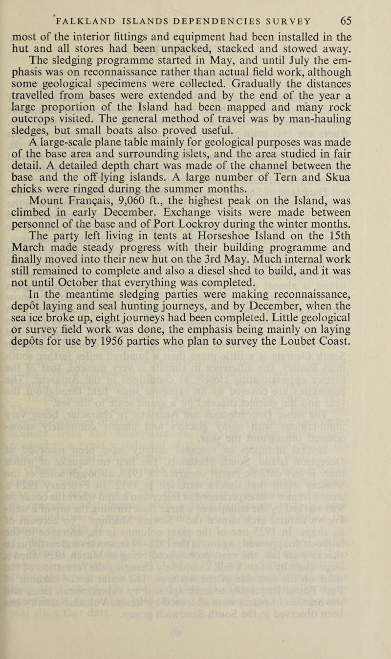 most of the interior fittings and equipment had been installed in the hut and all stores had been unpacked, stacked and stowed away. The sledging programme started in May, and until July the em¬ phasis was on reconnaissance rather than actual field work, although some geological specimens were collected. Gradually the distances travelled from bases were extended and by the end of the year a large proportion of the Island had been mapped and many rock outcrops visited. The general method of travel was by man-hauling sledges, but small boats also proved useful. A large-scale plane table mainly for geological purposes was made of the base area and surrounding islets, and the area studied in fair detail. A detailed depth chart was made of the channel between the base and the off-lying islands. A large number of Tern and Skua chicks were ringed during the summer months. Mount Frangais, 9,060 ft., the highest peak on the Island, was climbed in early December. Exchange visits were made between personnel of the base and of Port Lockroy during the winter months. The party left living in tents at Horseshoe Island on the 15th March made steady progress with their building programme and finally moved into their new hut on the 3rd May. Much internal work still remained to complete and also a diesel shed to build, and it was not until October that everything was completed. In the meantime sledging parties were making reconnaissance, depot laying and seal hunting journeys, and by December, when the sea ice broke up, eight journeys had been completed. Little geological or survey field work was done, the emphasis being mainly on laying depots for use by 1956 parties who plan to survey the Loubet Coast.