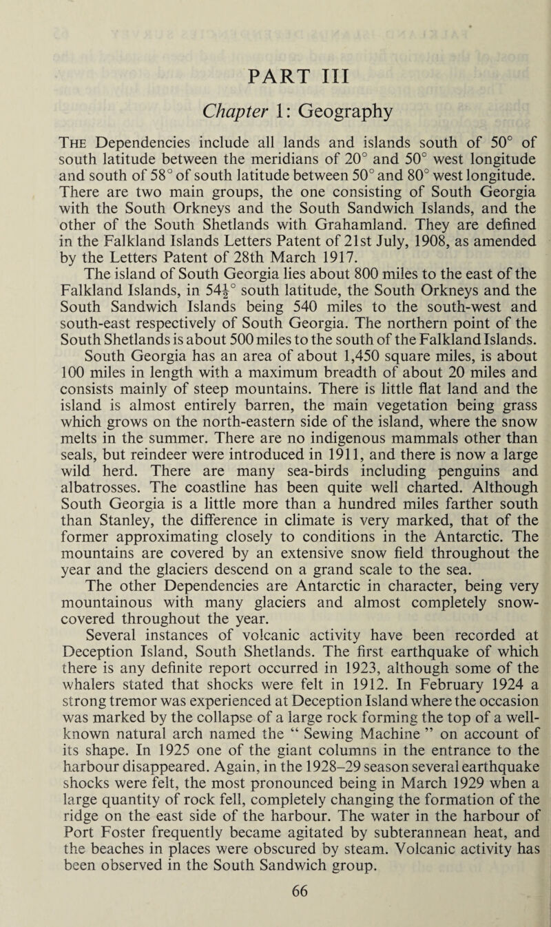 PART III Chapter 1: Geography The Dependencies include all lands and islands south of 50° of south latitude between the meridians of 20° and 50° west longitude and south of 58° of south latitude between 50° and 80° west longitude. There are two main groups, the one consisting of South Georgia with the South Orkneys and the South Sandwich Islands, and the other of the South Shetlands with Grahamland. They are defined in the Falkland Islands Letters Patent of 21st July, 1908, as amended by the Letters Patent of 28th March 1917. The island of South Georgia lies about 800 miles to the east of the Falkland Islands, in 54J° south latitude, the South Orkneys and the South Sandwich Islands being 540 miles to the south-west and south-east respectively of South Georgia. The northern point of the South Shetlands is about 500 miles to the south of the Falkland Islands. South Georgia has an area of about 1,450 square miles, is about 100 miles in length with a maximum breadth of about 20 miles and consists mainly of steep mountains. There is little flat land and the island is almost entirely barren, the main vegetation being grass which grows on the north-eastern side of the island, where the snow melts in the summer. There are no indigenous mammals other than seals, but reindeer were introduced in 1911, and there is now a large wild herd. There are many sea-birds including penguins and albatrosses. The coastline has been quite well charted. Although South Georgia is a little more than a hundred miles farther south than Stanley, the difference in climate is very marked, that of the former approximating closely to conditions in the Antarctic. The mountains are covered by an extensive snow field throughout the year and the glaciers descend on a grand scale to the sea. The other Dependencies are Antarctic in character, being very mountainous with many glaciers and almost completely snow- covered throughout the year. Several instances of volcanic activity have been recorded at Deception Island, South Shetlands. The first earthquake of which there is any definite report occurred in 1923, although some of the whalers stated that shocks were felt in 1912. In February 1924 a strong tremor was experienced at Deception Island where the occasion was marked by the collapse of a large rock forming the top of a well- known natural arch named the “ Sewing Machine ” on account of its shape. In 1925 one of the giant columns in the entrance to the harbour disappeared. Again, in the 1928-29 season several earthquake shocks were felt, the most pronounced being in March 1929 when a large quantity of rock fell, completely changing the formation of the ridge on the east side of the harbour. The water in the harbour of Port Foster frequently became agitated by subterannean heat, and the beaches in places were obscured by steam. Volcanic activity has been observed in the South Sandwich group.