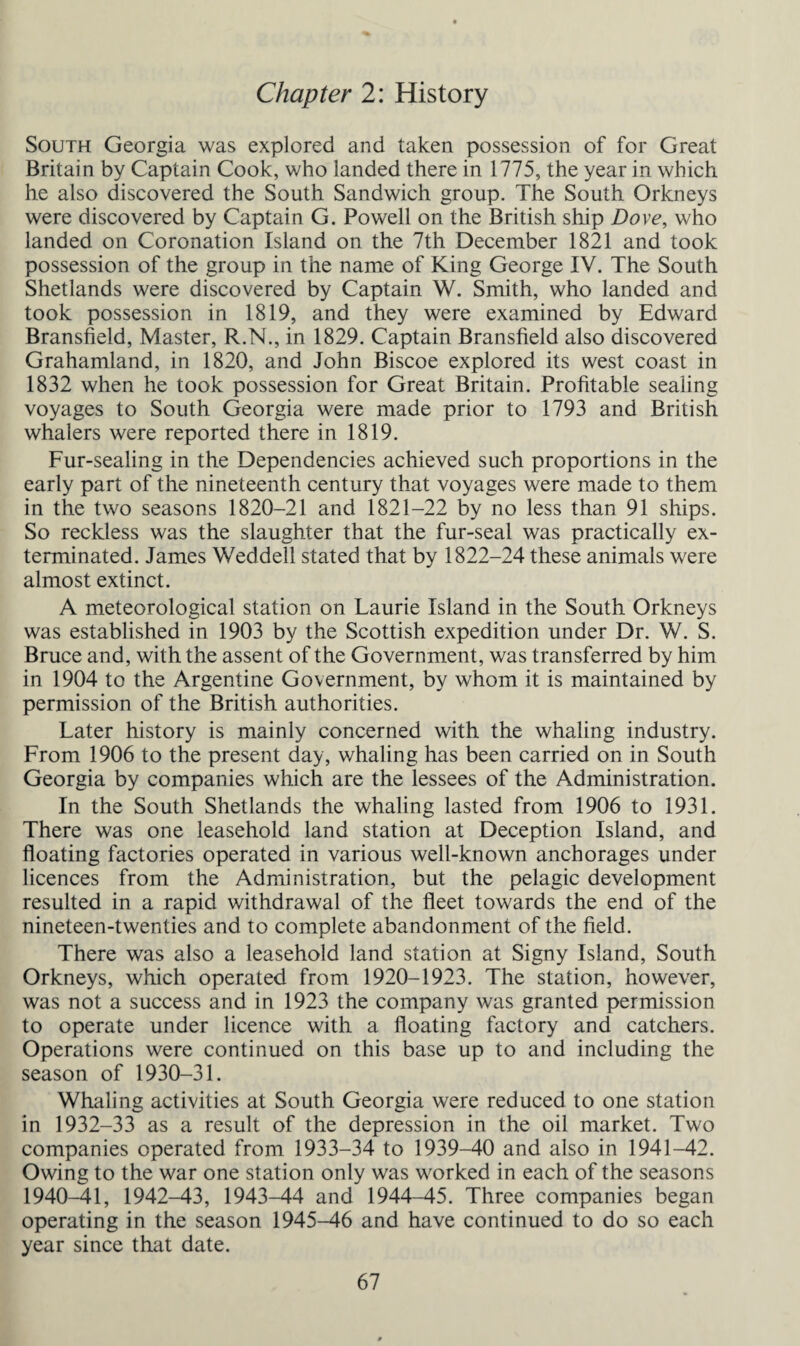 Chapter 2: History South Georgia was explored and taken possession of for Great Britain by Captain Cook, who landed there in 1775, the year in which he also discovered the South Sandwich group. The South Orkneys were discovered by Captain G. Powell on the British ship Dove, who landed on Coronation Island on the 7th December 1821 and took possession of the group in the name of King George IV. The South Shetlands were discovered by Captain W. Smith, who landed and took possession in 1819, and they were examined by Edward Bransfield, Master, R.N., in 1829. Captain Bransfield also discovered Grahamland, in 1820, and John Biscoe explored its west coast in 1832 when he took possession for Great Britain. Profitable sealing voyages to South Georgia were made prior to 1793 and British whalers were reported there in 1819. Fur-sealing in the Dependencies achieved such proportions in the early part of the nineteenth century that voyages were made to them in the two seasons 1820-21 and 1821-22 by no less than 91 ships. So reckless was the slaughter that the fur-seal was practically ex¬ terminated. James Weddell stated that by 1822-24 these animals were almost extinct. A meteorological station on Laurie Island in the South Orkneys was established in 1903 by the Scottish expedition under Dr. W. S. Bruce and, with the assent of the Government, was transferred by him in 1904 to the Argentine Government, by whom it is maintained by permission of the British authorities. Later history is mainly concerned with the whaling industry. From 1906 to the present day, whaling has been carried on in South Georgia by companies which are the lessees of the Administration. In the South Shetlands the whaling lasted from 1906 to 1931. There was one leasehold land station at Deception Island, and floating factories operated in various well-known anchorages under licences from the Administration, but the pelagic development resulted in a rapid withdrawal of the fleet towards the end of the nineteen-twenties and to complete abandonment of the field. There was also a leasehold land station at Signy Island, South Orkneys, which operated from 1920-1923. The station, however, was not a success and in 1923 the company was granted permission to operate under licence with a floating factory and catchers. Operations were continued on this base up to and including the season of 1930-31. Whaling activities at South Georgia were reduced to one station in 1932-33 as a result of the depression in the oil market. Two companies operated from 1933-34 to 1939-40 and also in 1941-42. Owing to the war one station only was worked in each of the seasons 1940-41, 1942-43, 1943-44 and 1944-45. Three companies began operating in the season 1945-46 and have continued to do so each year since that date.