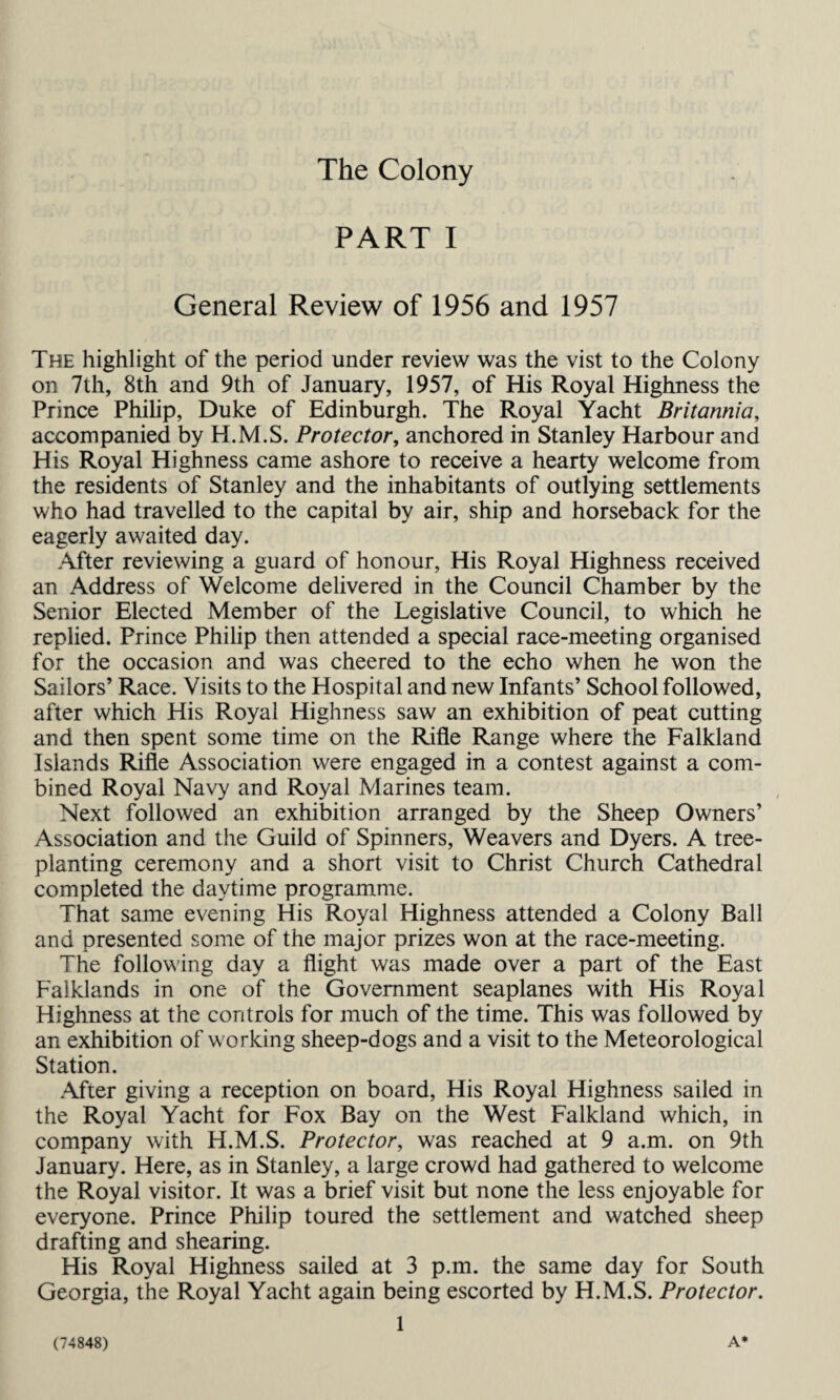 The Colony PART I General Review of 1956 and 1957 The highlight of the period under review was the vist to the Colony on 7th, 8th and 9th of January, 1957, of His Royal Highness the Prince Philip, Duke of Edinburgh. The Royal Yacht Britannia, accompanied by H.M.S. Protector, anchored in Stanley Harbour and His Royal Highness came ashore to receive a hearty welcome from the residents of Stanley and the inhabitants of outlying settlements who had travelled to the capital by air, ship and horseback for the eagerly awaited day. After reviewing a guard of honour, His Royal Highness received an Address of Welcome delivered in the Council Chamber by the Senior Elected Member of the Legislative Council, to which he replied. Prince Philip then attended a special race-meeting organised for the occasion and was cheered to the echo when he won the Sailors’ Race. Visits to the Hospital and new Infants’ School followed, after which His Royal Highness saw an exhibition of peat cutting and then spent some time on the Rifle Range where the Falkland Islands Rifle Association were engaged in a contest against a com¬ bined Royal Navy and Royal Marines team. Next followed an exhibition arranged by the Sheep Owners’ Association and the Guild of Spinners, Weavers and Dyers. A tree¬ planting ceremony and a short visit to Christ Church Cathedral completed the daytime programme. That same evening His Royal Highness attended a Colony Ball and presented some of the major prizes won at the race-meeting. The following day a flight was made over a part of the East Falklands in one of the Government seaplanes with His Royal Highness at the controls for much of the time. This was followed by an exhibition of working sheep-dogs and a visit to the Meteorological Station. After giving a reception on board, His Royal Highness sailed in the Royal Yacht for Fox Bay on the West Falkland which, in company with H.M.S. Protector, was reached at 9 a.m. on 9th January. Here, as in Stanley, a large crowd had gathered to welcome the Royal visitor. It was a brief visit but none the less enjoyable for everyone. Prince Philip toured the settlement and watched sheep drafting and shearing. His Royal Highness sailed at 3 p.m. the same day for South Georgia, the Royal Yacht again being escorted by H.M.S. Protector. 1 (74848) A*