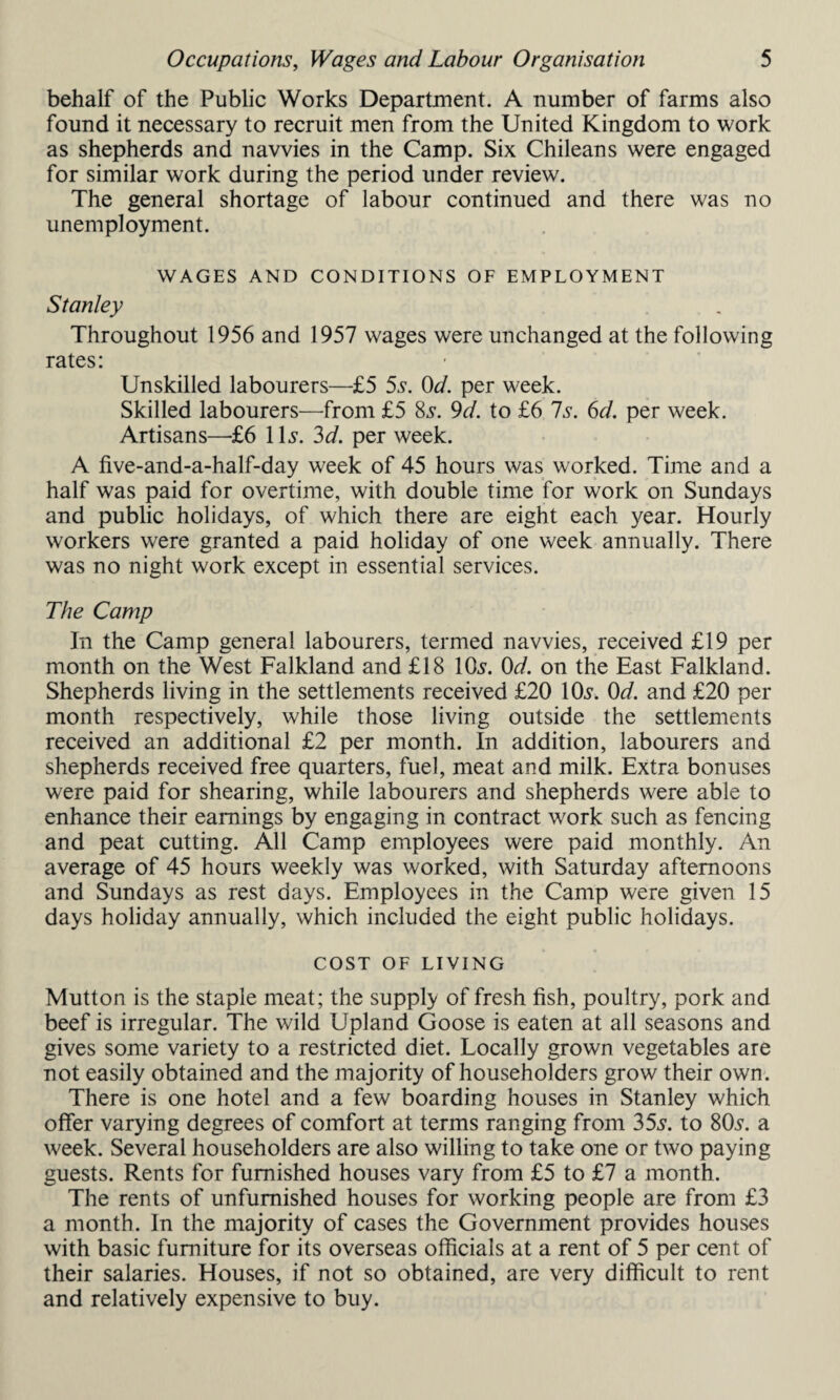 behalf of the Public Works Department. A number of farms also found it necessary to recruit men from the United Kingdom to work as shepherds and navvies in the Camp. Six Chileans were engaged for similar work during the period under review. The general shortage of labour continued and there was no unemployment. WAGES AND CONDITIONS OF EMPLOYMENT Stanley Throughout 1956 and 1957 wages were unchanged at the following rates: Unskilled labourers—£5 5s. 0d. per week. Skilled labourers—from £5 8s. 9d. to £6 Is. 6d. per week. Artisans—£6 1Is. 3d. per week. A five-and-a-half-day week of 45 hours was worked. Time and a half was paid for overtime, with double time for work on Sundays and public holidays, of which there are eight each year. Hourly workers were granted a paid holiday of one week annually. There was no night work except in essential services. The Camp In the Camp general labourers, termed navvies, received £19 per month on the West Falkland and £18 Ids. 0d. on the East Falkland. Shepherds living in the settlements received £20 l&y. 0d. and £20 per month respectively, while those living outside the settlements received an additional £2 per month. In addition, labourers and shepherds received free quarters, fuel, meat and milk. Extra bonuses were paid for shearing, while labourers and shepherds were able to enhance their earnings by engaging in contract work such as fencing and peat cutting. All Camp employees were paid monthly. An average of 45 hours weekly was worked, with Saturday afternoons and Sundays as rest days. Employees in the Camp were given 15 days holiday annually, which included the eight public holidays. COST OF LIVING Mutton is the staple meat; the supply of fresh fish, poultry, pork and beef is irregular. The wild Upland Goose is eaten at all seasons and gives some variety to a restricted diet. Locally grown vegetables are not easily obtained and the majority of householders grow their own. There is one hotel and a few boarding houses in Stanley which offer varying degrees of comfort at terms ranging from 35s. to 80s. a week. Several householders are also willing to take one or two paying guests. Rents for furnished houses vary from £5 to £7 a month. The rents of unfurnished houses for working people are from £3 a month. In the majority of cases the Government provides houses with basic furniture for its overseas officials at a rent of 5 per cent of their salaries. Houses, if not so obtained, are very difficult to rent and relatively expensive to buy.