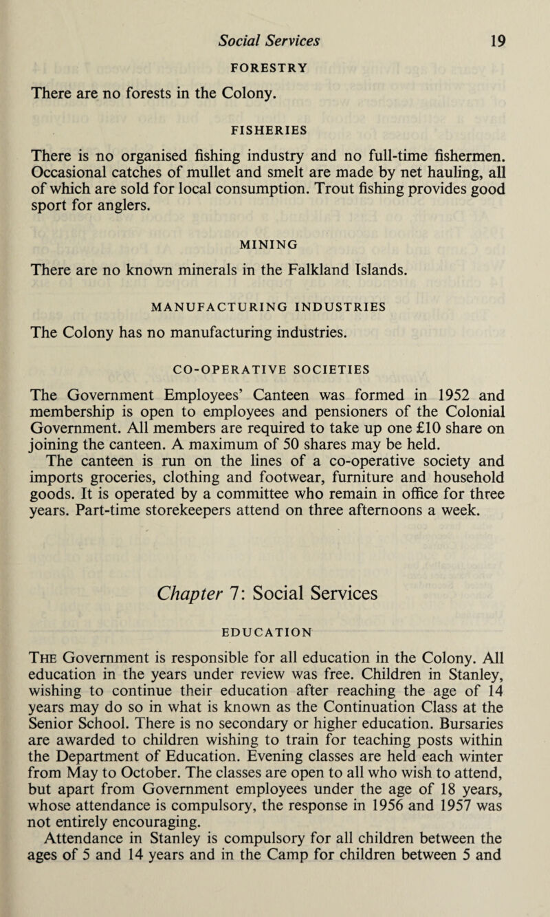 FORESTRY There are no forests in the Colony. FISHERIES There is no organised fishing industry and no full-time fishermen. Occasional catches of mullet and smelt are made by net hauling, all of which are sold for local consumption. Trout fishing provides good sport for anglers. MINING There are no known minerals in the Falkland Islands. MANUFACTURING INDUSTRIES The Colony has no manufacturing industries. CO-OPERATIVE SOCIETIES The Government Employees’ Canteen was formed in 1952 and membership is open to employees and pensioners of the Colonial Government. All members are required to take up one £10 share on joining the canteen. A maximum of 50 shares may be held. The canteen is run on the lines of a co-operative society and imports groceries, clothing and footwear, furniture and household goods. It is operated by a committee who remain in office for three years. Part-time storekeepers attend on three afternoons a week. Chapter 7: Social Services EDUCATION The Government is responsible for all education in the Colony. All education in the years under review was free. Children in Stanley, wishing to continue their education after reaching the age of 14 years may do so in what is known as the Continuation Class at the Senior School. There is no secondary or higher education. Bursaries are awarded to children wishing to train for teaching posts within the Department of Education. Evening classes are held each winter from May to October. The classes are open to all who wish to attend, but apart from Government employees under the age of 18 years, whose attendance is compulsory, the response in 1956 and 1957 was not entirely encouraging. Attendance in Stanley is compulsory for all children between the ages of 5 and 14 years and in the Camp for children between 5 and