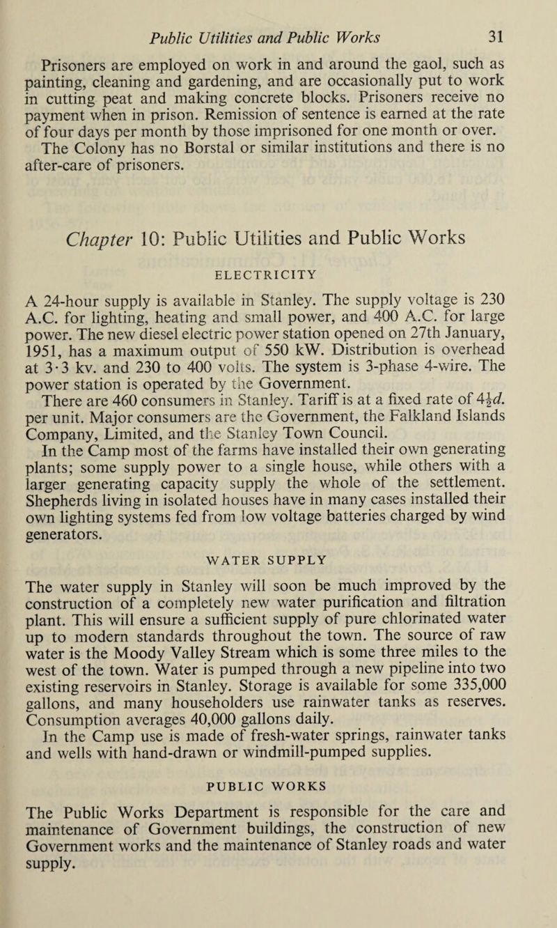 Prisoners are employed on work in and around the gaol, such as painting, cleaning and gardening, and are occasionally put to work in cutting peat and making concrete blocks. Prisoners receive no payment when in prison. Remission of sentence is earned at the rate of four days per month by those imprisoned for one month or over. The Colony has no Borstal or similar institutions and there is no after-care of prisoners. Chapter 10: Public Utilities and Public Works ELECTRICITY A 24-hour supply is available in Stanley. The supply voltage is 230 A.C. for lighting, heating and small power, and 400 A.C. for large power. The new diesel electric power station opened on 27th January, 1951, has a maximum output of 550 kW. Distribution is overhead at 3 • 3 kv. and 230 to 400 volts. The system is 3-phase 4-wire. The power station is operated by the Government. There are 460 consumers in Stanley. Tariff is at a fixed rate of A\d. per unit. Major consumers are the Government, the Falkland Islands Company, Limited, and the Stanley Town Council. In the Camp most of the farms have installed their own generating plants; some supply power to a single house, while others with a larger generating capacity supply the whole of the settlement. Shepherds living in isolated houses have in many cases installed their own lighting systems fed from low voltage batteries charged by wind generators. WATER SUPPLY The water supply in Stanley will soon be much improved by the construction of a completely new water purification and filtration plant. This will ensure a sufficient supply of pure chlorinated water up to modern standards throughout the town. The source of raw water is the Moody Valley Stream which is some three miles to the west of the town. Water is pumped through a new pipeline into two existing reservoirs in Stanley. Storage is available for some 335,000 gallons, and many householders use rainwater tanks as reserves. Consumption averages 40,000 gallons daily. Jn the Camp use is made of fresh-water springs, rainwater tanks and wells with hand-drawn or windmill-pumped supplies. PUBLIC WORKS The Public Works Department is responsible for the care and maintenance of Government buildings, the construction of new Government works and the maintenance of Stanley roads and water supply.