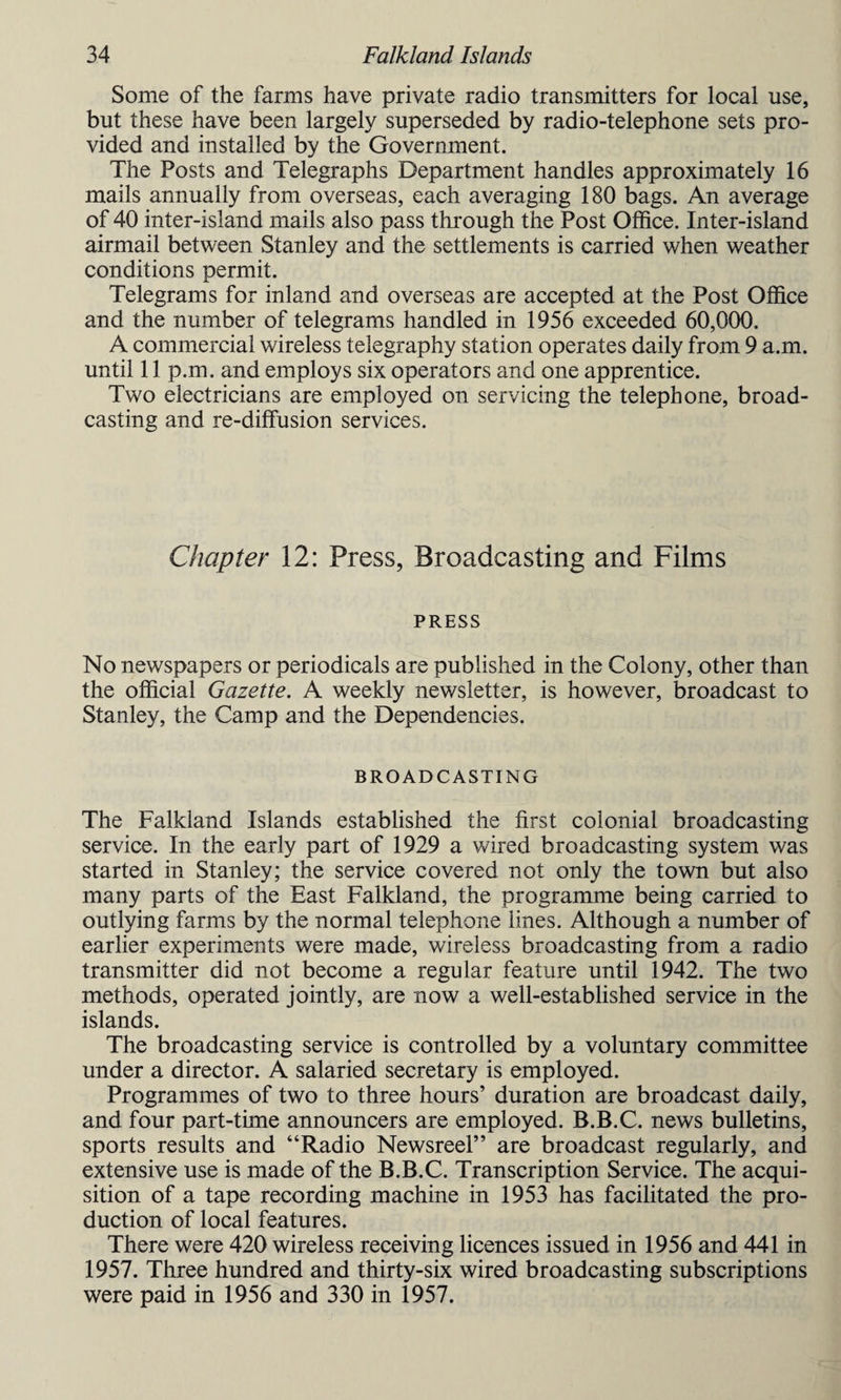 Some of the farms have private radio transmitters for local use, but these have been largely superseded by radio-telephone sets pro¬ vided and installed by the Government. The Posts and Telegraphs Department handles approximately 16 mails annually from overseas, each averaging 180 bags. An average of 40 inter-island mails also pass through the Post Office. Inter-island airmail between Stanley and the settlements is carried when weather conditions permit. Telegrams for inland and overseas are accepted at the Post Office and the number of telegrams handled in 1956 exceeded 60,000. A commercial wireless telegraphy station operates daily from 9 a.m. until 11 p.m. and employs six operators and one apprentice. Two electricians are employed on servicing the telephone, broad¬ casting and re-diffusion services. Chapter 12: Press, Broadcasting and Films PRESS No newspapers or periodicals are published in the Colony, other than the official Gazette. A weekly newsletter, is however, broadcast to Stanley, the Camp and the Dependencies. BROADCASTING The Falkland Islands established the first colonial broadcasting service. In the early part of 1929 a wired broadcasting system was started in Stanley; the service covered not only the town but also many parts of the East Falkland, the programme being carried to outlying farms by the normal telephone lines. Although a number of earlier experiments were made, wireless broadcasting from a radio transmitter did not become a regular feature until 1942. The two methods, operated jointly, are now a well-established service in the islands. The broadcasting service is controlled by a voluntary committee under a director. A salaried secretary is employed. Programmes of two to three hours’ duration are broadcast daily, and four part-time announcers are employed. B.B.C. news bulletins, sports results and “Radio Newsreel” are broadcast regularly, and extensive use is made of the B.B.C. Transcription Service. The acqui¬ sition of a tape recording machine in 1953 has facilitated the pro¬ duction of local features. There were 420 wireless receiving licences issued in 1956 and 441 in 1957. Three hundred and thirty-six wired broadcasting subscriptions were paid in 1956 and 330 in 1957.