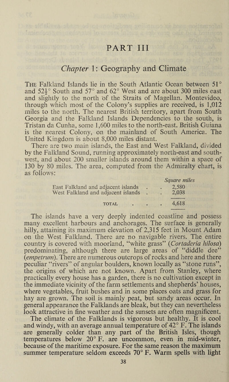 PART III Chapter 1: Geography and Climate The Falkland Islands lie in the South Atlantic Ocean between 51° and 52J° South and 57° and 62° West and are about 300 miles east and slightly to the north of the Straits of Magellan. Montevideo, through which most of the Colony’s supplies are received, is 1,012 miles to the north. The nearest British territory, apart from South Georgia and the Falkland Islands Dependencies to the south, is Tristan da Cunha, some 1,600 miles to the north-east. British Guiana is the nearest Colony, on the mainland of South America. The United Kingdom is about 8,000 miles distant. There are two main islands, the East and West Falkland, divided by the Falkland Sound, running approximately north-east and south¬ west, and about 200 smaller islands around them within a space of 130 by 80 miles. The area, computed from the Admiralty chart, is as follows: Square miles East Falkland and adjacent islands . . 2,580 West Falkland and adjacent islands . . 2,038 total . . . 4,618 The islands have a very deeply indented coastline and possess many excellent harbours and anchorages. The surface is generally hilly, attaining its maximum elevation of 2,315 feet in Mount Adam on the West Falkland. There are no navigable rivers. The entire country is covered with moorland, “white grass” (Cortaderia hilosa) predominating, although there are large areas of “diddle dee” (empetrum). There are numerous outcrops of rocks and here and there peculiar “rivers” of angular boulders, known locally as “stone runs”, the origins of which are not known. Apart from Stanley, where practically every house has a garden, there is no cultivation except in the immediate vicinity of the farm settlements and shepherds’ houses, where vegetables, fruit bushes and in some places oats and grass for hay are grown. The soil is mainly peat, but sandy areas occur. In general appearance the Falklands are bleak, but they can nevertheless look attractive in fine weather and the sunsets are often magnificent. The climate of the Falklands is vigorous but healthy. It is cool and windy, with an average annual temperature of 42° F. The islands are generally colder than any part of the British Isles, though temperatures below 20° F. are uncommon, even in mid-winter, because of the maritime exposure. For the same reason the maximum summer temperature seldom exceeds 70° F. Warm spells with light