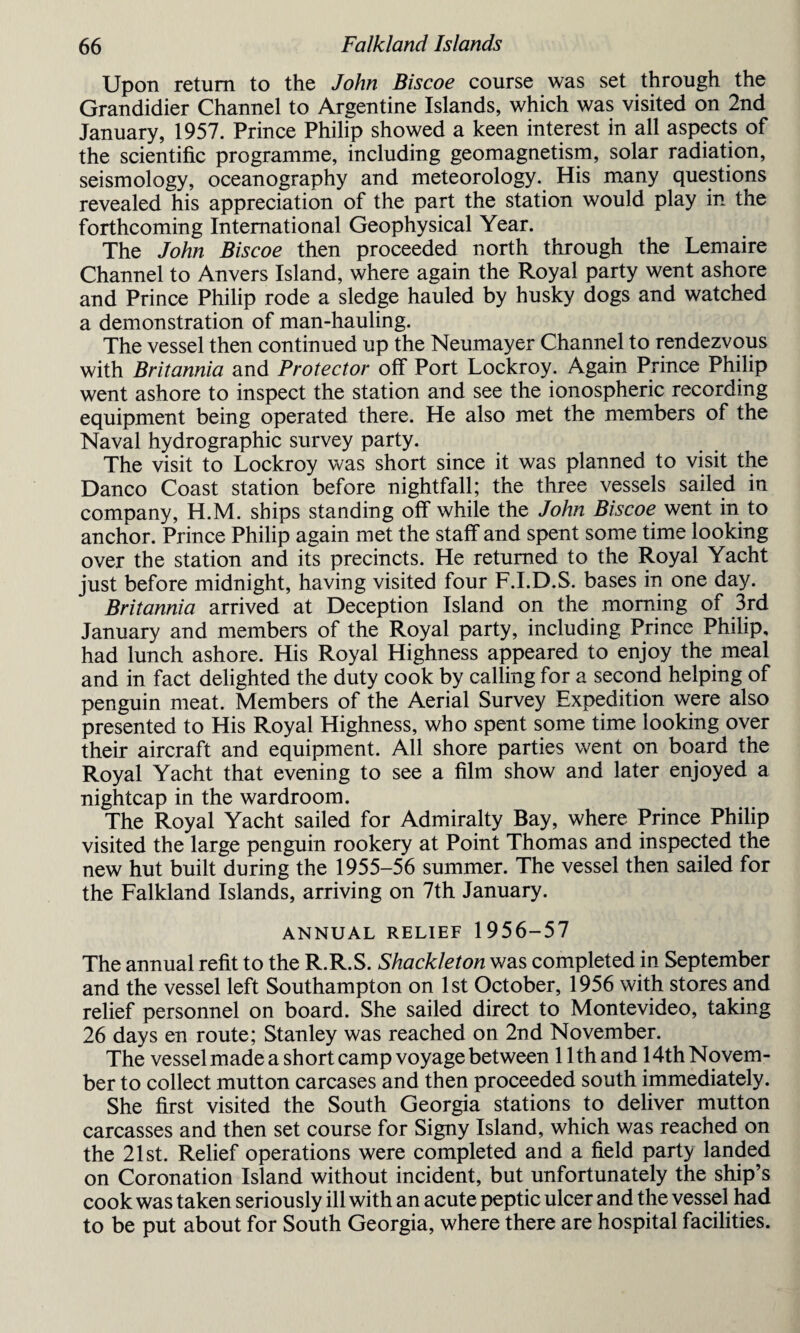 Upon return to the John Biscoe course was set through the Grandidier Channel to Argentine Islands, which was visited on 2nd January, 1957. Prince Philip showed a keen interest in all aspects of the scientific programme, including geomagnetism, solar radiation, seismology, oceanography and meteorology. His many questions revealed his appreciation of the part the station would play in the forthcoming International Geophysical Year. The John Biscoe then proceeded north through the Lemaire Channel to Anvers Island, where again the Royal party went ashore and Prince Philip rode a sledge hauled by husky dogs and watched a demonstration of man-hauling. The vessel then continued up the Neumayer Channel to rendezvous with Britannia and Protector off Port Lockroy. Again Prince Philip went ashore to inspect the station and see the ionospheric recording equipment being operated there. He also met the members of the Naval hydrographic survey party. The visit to Lockroy was short since it was planned to visit the Danco Coast station before nightfall; the three vessels sailed in company, H.M. ships standing off while the John Biscoe went in to anchor. Prince Philip again met the staff and spent some time looking over the station and its precincts. He returned to the Royal Yacht just before midnight, having visited four F.I.D.S. bases in one day. Britannia arrived at Deception Island on the morning of 3rd January and members of the Royal party, including Prince Philip, had lunch ashore. His Royal Highness appeared to enjoy the meal and in fact delighted the duty cook by calling for a second helping of penguin meat. Members of the Aerial Survey Expedition were also presented to His Royal Highness, who spent some time looking over their aircraft and equipment. All shore parties went on board the Royal Yacht that evening to see a film show and later enjoyed a nightcap in the wardroom. The Royal Yacht sailed for Admiralty Bay, where Prince Philip visited the large penguin rookery at Point Thomas and inspected the new hut built during the 1955-56 summer. The vessel then sailed for the Falkland Islands, arriving on 7th January. ANNUAL RELIEF 1956-57 The annual refit to the R.R.S. Shackle ton was completed in September and the vessel left Southampton on 1st October, 1956 with stores and relief personnel on board. She sailed direct to Montevideo, taking 26 days en route; Stanley was reached on 2nd November. The vessel made a short camp voyage between 11th and 14th Novem¬ ber to collect mutton carcases and then proceeded south immediately. She first visited the South Georgia stations to deliver mutton carcasses and then set course for Signy Island, which was reached on the 21st. Relief operations were completed and a field party landed on Coronation Island without incident, but unfortunately the ship’s cook was taken seriously ill with an acute peptic ulcer and the vessel had to be put about for South Georgia, where there are hospital facilities.