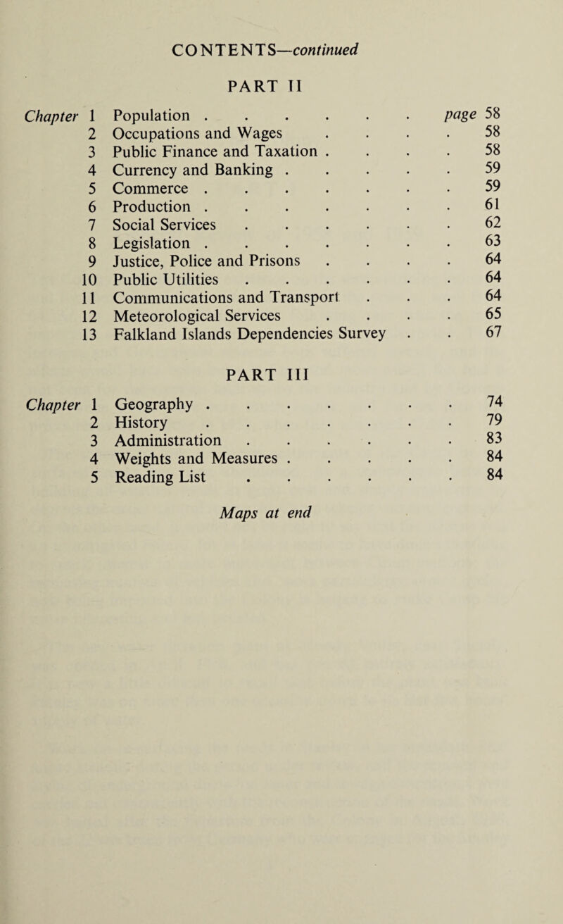 CONTENT S—continued PART II Chapter 1 Population ...... page 58 2 Occupations and Wages . 58 3 Public Finance and Taxation . 58 4 Currency and Banking .... 59 5 Commerce ...... 59 6 Production ...... 61 7 Social Services ..... 62 8 Legislation ...... 63 9 Justice, Police and Prisons 64 10 Public Utilities ..... 64 11 Communications and Transport 64 12 Meteorological Services 65 13 Falkland Islands Dependencies Survey 67 PART III Chapter 1 Geography. 74 2 History ...... 79 3 Administration ..... 83 4 Weights and Measures .... 84 5 Reading List. 84 Maps at end