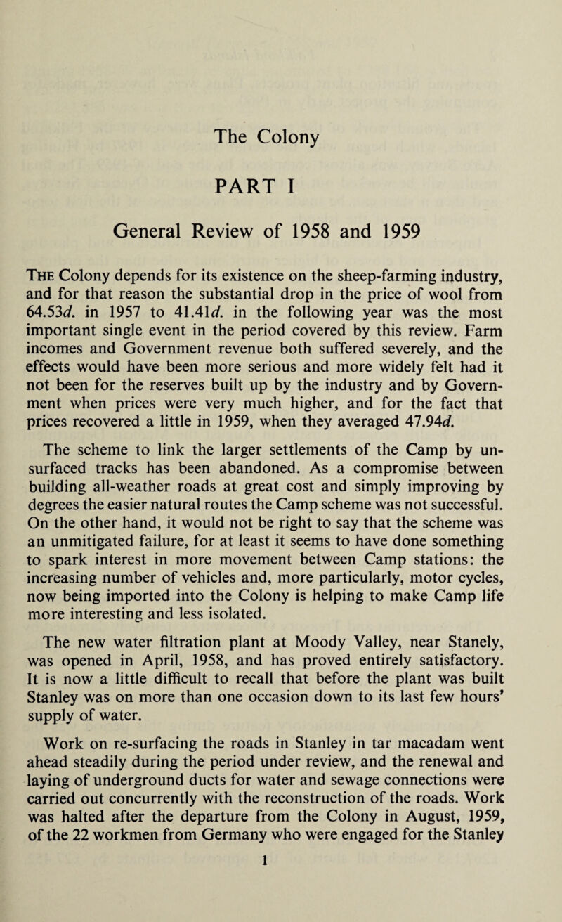 The Colony PART I General Review of 1958 and 1959 The Colony depends for its existence on the sheep-farming industry, and for that reason the substantial drop in the price of wool from 64.53d. in 1957 to 41.41d. in the following year was the most important single event in the period covered by this review. Farm incomes and Government revenue both suffered severely, and the effects would have been more serious and more widely felt had it not been for the reserves built up by the industry and by Govern¬ ment when prices were very much higher, and for the fact that prices recovered a little in 1959, when they averaged 47.94*/. The scheme to link the larger settlements of the Camp by un¬ surfaced tracks has been abandoned. As a compromise between building all-weather roads at great cost and simply improving by degrees the easier natural routes the Camp scheme was not successful. On the other hand, it would not be right to say that the scheme was an unmitigated failure, for at least it seems to have done something to spark interest in more movement between Camp stations: the increasing number of vehicles and, more particularly, motor cycles, now being imported into the Colony is helping to make Camp life more interesting and less isolated. The new water filtration plant at Moody Valley, near Stanely, was opened in April, 1958, and has proved entirely satisfactory. It is now a little difficult to recall that before the plant was built Stanley was on more than one occasion down to its last few hours* supply of water. Work on re-surfacing the roads in Stanley in tar macadam went ahead steadily during the period under review, and the renewal and laying of underground ducts for water and sewage connections were carried out concurrently with the reconstruction of the roads. Work was halted after the departure from the Colony in August, 1959, of the 22 workmen from Germany who were engaged for the Stanley