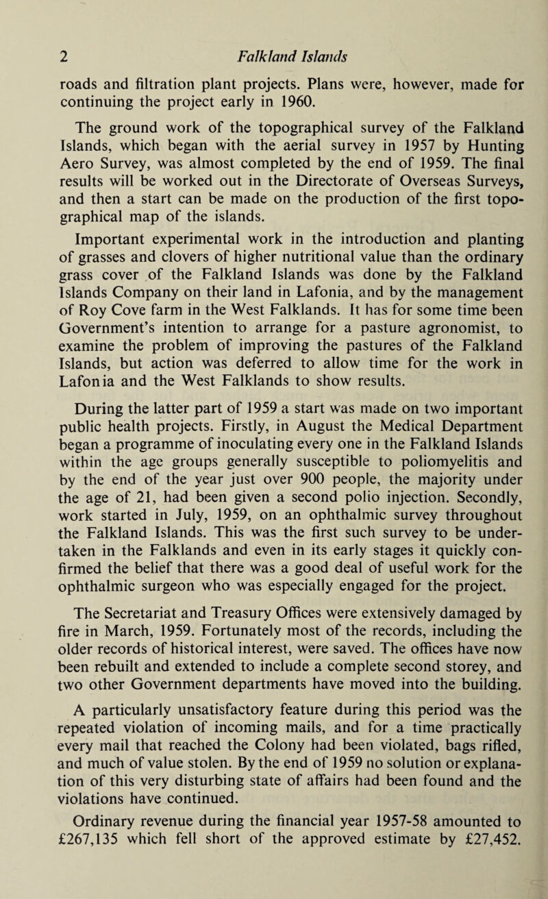 roads and filtration plant projects. Plans were, however, made for continuing the project early in 1960. The ground work of the topographical survey of the Falkland Islands, which began with the aerial survey in 1957 by Hunting Aero Survey, was almost completed by the end of 1959. The final results will be worked out in the Directorate of Overseas Surveys, and then a start can be made on the production of the first topo¬ graphical map of the islands. Important experimental work in the introduction and planting of grasses and clovers of higher nutritional value than the ordinary grass cover of the Falkland Islands was done by the Falkland Islands Company on their land in Lafonia, and by the management of Roy Cove farm in the West Falklands. It has for some time been Government’s intention to arrange for a pasture agronomist, to examine the problem of improving the pastures of the Falkland Islands, but action was deferred to allow time for the work in Lafonia and the West Falklands to show results. During the latter part of 1959 a start was made on two important public health projects. Firstly, in August the Medical Department began a programme of inoculating every one in the Falkland Islands within the age groups generally susceptible to poliomyelitis and by the end of the year just over 900 people, the majority under the age of 21, had been given a second polio injection. Secondly, work started in July, 1959, on an ophthalmic survey throughout the Falkland Islands. This was the first such survey to be under¬ taken in the Falklands and even in its early stages it quickly con¬ firmed the belief that there was a good deal of useful work for the ophthalmic surgeon who was especially engaged for the project. The Secretariat and Treasury Offices were extensively damaged by fire in March, 1959. Fortunately most of the records, including the older records of historical interest, were saved. The offices have now been rebuilt and extended to include a complete second storey, and two other Government departments have moved into the building. A particularly unsatisfactory feature during this period was the repeated violation of incoming mails, and for a time practically every mail that reached the Colony had been violated, bags rifled, and much of value stolen. By the end of 1959 no solution or explana¬ tion of this very disturbing state of affairs had been found and the violations have continued. Ordinary revenue during the financial year 1957-58 amounted to £267,135 which fell short of the approved estimate by £27,452.