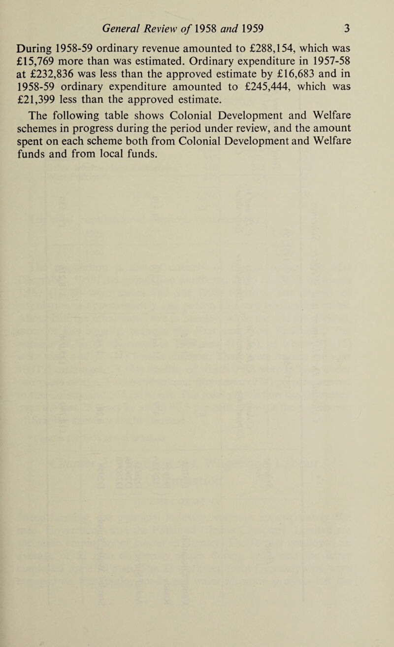 During 1958-59 ordinary revenue amounted to £288,154, which was £15,769 more than was estimated. Ordinary expenditure in 1957-58 at £232,836 was less than the approved estimate by £16,683 and in 1958-59 ordinary expenditure amounted to £245,444, which was £21,399 less than the approved estimate. The following table shows Colonial Development and Welfare schemes in progress during the period under review, and the amount spent on each scheme both from Colonial Development and Welfare funds and from local funds.