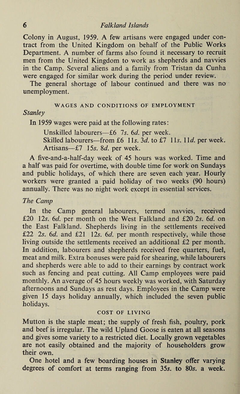 Colony in August, 1959. A few artisans were engaged under con¬ tract from the United Kingdom on behalf of the Public Works Department. A number of farms also found it necessary to recruit men from the United Kingdom to work as shepherds and navvies in the Camp. Several aliens and a family from Tristan da Cunha were engaged for similar work during the period under review. The general shortage of labour continued and there was no unemployment. WAGES AND CONDITIONS OF EMPLOYMENT Stanley In 1959 wages were paid at the following rates: Unskilled labourers—£6 Is. 6d. per week. Skilled labourers—from £6 1Is. 3d. to £7 Ws.Wd. per week. Artisans—£7 15s. 8d. per week. A five-and-a-half-day week of 45 hours was worked. Time and a half was paid for overtime, with double time for work on Sundays and public holidays, of which there are seven each year. Hourly workers were granted a paid holiday of two weeks (90 hours) annually. There was no night work except in essential services. The Camp In the Camp general labourers, termed navvies, received £20 12s. 6d. per month on the West Falkland and £20 2s. 6d. on the East Falkland. Shepherds living in the settlements received £22 2s. 6d. and £21 12s. 6d. per month respectively, while those living outside the settlements received an additional £2 per month. In addition, labourers and shepherds received free quarters, fuel, meat and milk. Extra bonuses were paid for shearing, while labourers and shepherds were able to add to their earnings by contract work such as fencing and peat cutting. All Camp employees were paid monthly. An average of 45 hours weekly was worked, with Saturday afternoons and Sundays as rest days. Employees in the Camp were given 15 days holiday annually, which included the seven public holidays. COST OF LIVING Mutton is the staple meat; the supply of fresh fish, poultry, pork and beef is irregular. The wild Upland Goose is eaten at all seasons and gives some variety to a restricted diet. Locally grown vegetables are not easily obtained and the majority of householders grow their own. One hotel and a few boarding houses in Stanley offer varying degrees of comfort at terms ranging from 35s. to 80s. a week.