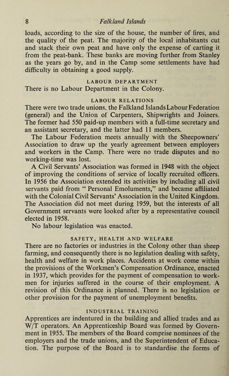 loads, according to the size of the house, the number of fires, and the quality of the peat. The majority of the local inhabitants cut and stack their own peat and have only the expense of carting it from the peat-bank. These banks are moving further from Stanley as the years go by, and in the Camp some settlements have had difficulty in obtaining a good supply. LABOUR DEPARTMENT There is no Labour Department in the Colony. LABOUR RELATIONS There were two trade unions, the Falkland Islands Labour Federation (general) and the Union of Carpenters, Shipwrights and Joiners. The former had 550 paid-up members with a full-time secretary and an assistant secretary, and the latter had 11 members. The Labour Federation meets annually with the Sheepowners’ Association to draw up the yearly agreement between employers and workers in the Camp. There were no trade disputes and no working-time was lost. A Civil Servants’ Association was formed in 1948 with the object of improving the conditions of service of locally recruited officers. In 1956 the Association extended its activities by including all civil servants paid from “ Personal Emoluments,” and became affiliated with the Colonial Civil Servants’ Association in the United Kingdom. The Association did not meet during 1959, but the interests of all Government servants were looked after by a representative council elected in 1958. No labour legislation was enacted. SAFETY, HEALTH AND WELFARE There are no factories or industries in the Colony other than sheep farming, and consequently there is no legislation dealing with safety, health and welfare in work places. Accidents at work come within the provisions of the Workmen’s Compensation Ordinance, enacted in 1937, which provides for the payment of compensation to work¬ men for injuries suffered in the course of their employment. A revision of this Ordinance is planned. There is no legislation or other provision for the payment of unemployment benefits. INDUSTRIAL TRAINING Apprentices are indentured in the building and allied trades and as W/T operators. An Apprenticeship Board was formed by Govern¬ ment in 1955. The members of the Board comprise nominees of the employers and the trade unions, and the Superintendent of Educa¬ tion. The purpose of the Board is to standardise the forms of