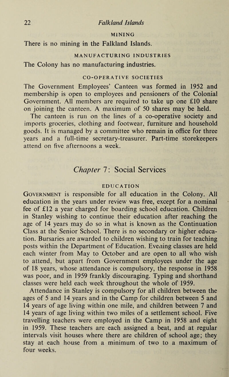 MINING There is no mining in the Falkland Islands. MANUFACTURING INDUSTRIES The Colony has no manufacturing industries. CO-OPERATIVE SOCIETIES The Government Employees’ Canteen was formed in 1952 and membership is open to employees and pensioners of the Colonial Government. All members are required to take up one £10 share on joining the canteen. A maximum of 50 shares may be held. The canteen is run on the lines of a co-operative society and imports groceries, clothing and footwear, furniture and household goods. It is managed by a committee who remain in office for three years and a full-time secretary-treasurer. Part-time storekeepers attend on five afternoons a week. Chapter 7: Social Services EDUCATION Government is responsible for all education in the Colony. All education in the years under review was free, except for a nominal fee of £12 a year charged for boarding school education. Children in Stanley wishing to continue their education after reaching the age of 14 years may do so in what is known as the Continuation Class at the Senior School. There is no secondary or higher educa¬ tion. Bursaries are awarded to children wishing to train for teaching posts within the Department of Education. Evening classes are held each winter from May to October and are open to all who wish to attend, but apart from Government employees under the age of 18 years, whose attendance is compulsory, the response in 1958 was poor, and in 1959 frankly discouraging. Typing and shorthand classes were held each week throughout the whole of 1959. Attendance in Stanley is compulsory for all children between the ages of 5 and 14 years and in the Camp for children between 5 and 14 years of age living within one mile, and children between 7 and 14 years of age living within two miles of a settlement school. Five travelling teachers were employed in the Camp in 1958 and eight in 1959. These teachers are each assigned a beat, and at regular intervals visit houses where there are children of school age; they stay at each house from a minimum of two to a maximum of four weeks.