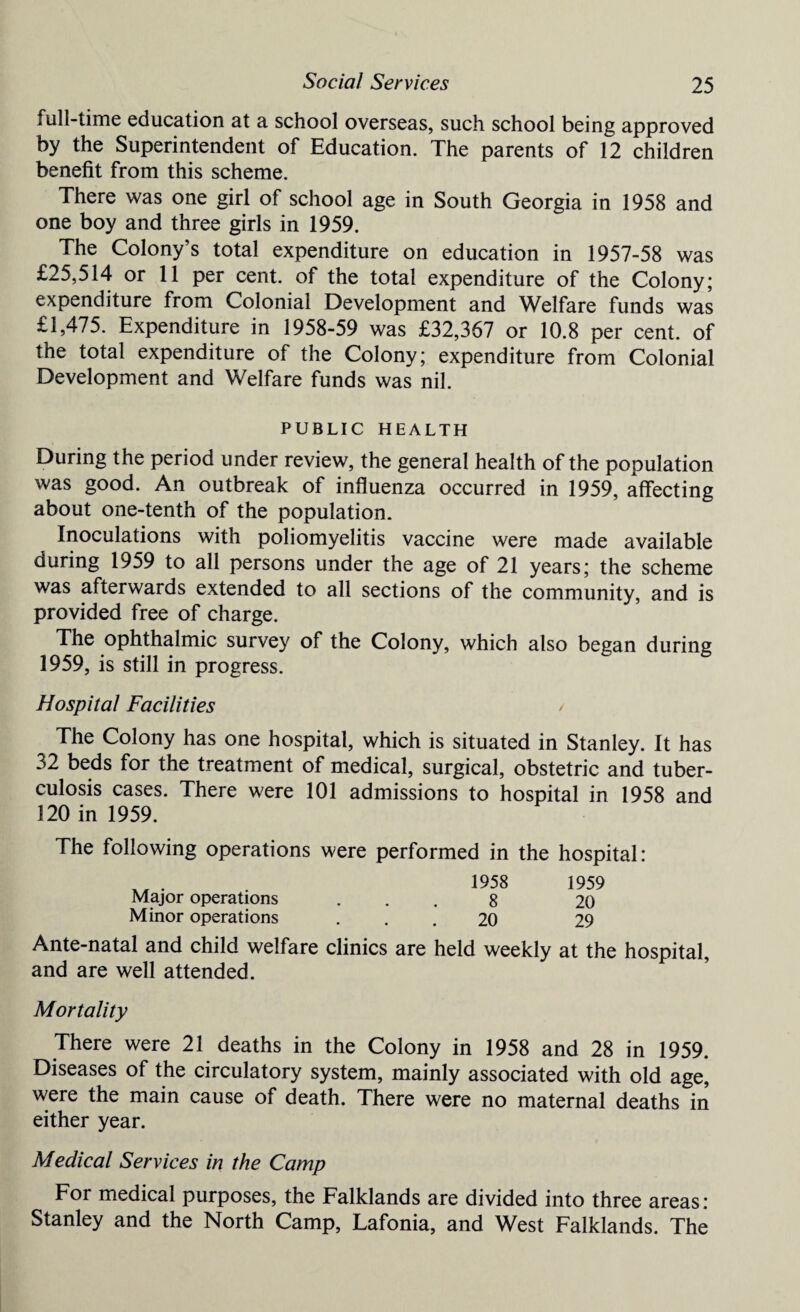 full-time education at a school overseas, such school being approved by the Superintendent of Education. The parents of 12 children benefit from this scheme. There was one girl of school age in South Georgia in 1958 and one boy and three girls in 1959. The Colony’s total expenditure on education in 1957-58 was £25,514 or 11 per cent, of the total expenditure of the Colony; expenditure from Colonial Development and Welfare funds was £1,475. Expenditure in 1958-59 was £32,367 or 10.8 per cent, of the total expenditure of the Colony; expenditure from Colonial Development and Welfare funds was nil. PUBLIC HEALTH During the period under review, the general health of the population was good. An outbreak of influenza occurred in 1959, affecting about one-tenth of the population. Inoculations with poliomyelitis vaccine were made available during 1959 to all persons under the age of 21 years; the scheme was afterwards extended to all sections of the community, and is provided free of charge. The ophthalmic survey of the Colony, which also began during 1959, is still in progress. Hospital Facilities / The Colony has one hospital, which is situated in Stanley. It has 32 beds for the treatment of medical, surgical, obstetric and tuber¬ culosis cases. There were 101 admissions to hospital in 1958 and 120 in 1959. The following operations were performed in the hospital: x, • 1958 1959 Major operations ... 8 20 Minor operations ... 20 29 Ante-natal and child welfare clinics are held weekly at the hospital, and are well attended. Mortality There were 21 deaths in the Colony in 1958 and 28 in 1959. Diseases of the circulatory system, mainly associated with old age, were the main cause of death. There were no maternal deaths in either year. Medical Services in the Camp For medical purposes, the Falklands are divided into three areas: Stanley and the North Camp, Lafonia, and West Falklands. The