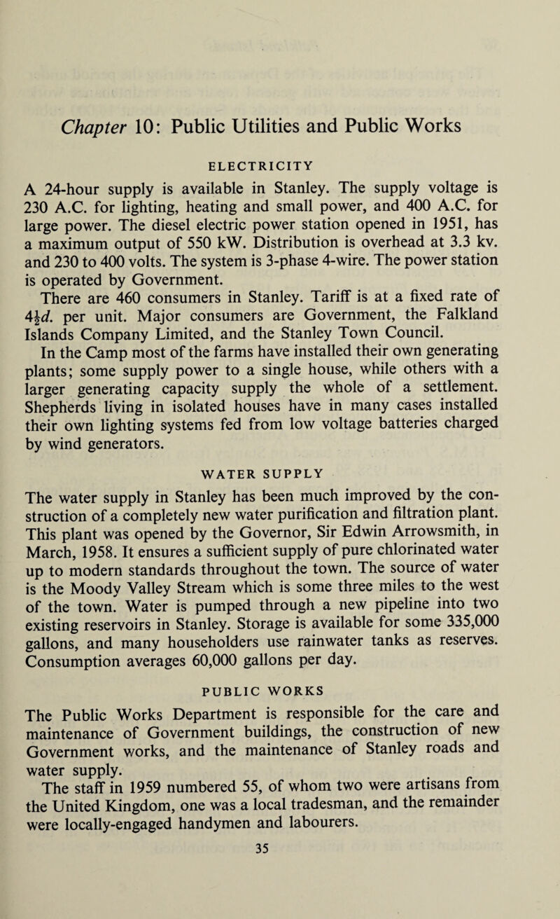 Chapter 10: Public Utilities and Public Works ELECTRICITY A 24-hour supply is available in Stanley. The supply voltage is 230 A.C. for lighting, heating and small power, and 400 A.C. for large power. The diesel electric power station opened in 1951, has a maximum output of 550 kW. Distribution is overhead at 3.3 kv. and 230 to 400 volts. The system is 3-phase 4-wire. The power station is operated by Government. There are 460 consumers in Stanley. Tariff is at a fixed rate of 4\d. per unit. Major consumers are Government, the Falkland Islands Company Limited, and the Stanley Town Council. In the Camp most of the farms have installed their own generating plants; some supply power to a single house, while others with a larger generating capacity supply the whole of a settlement. Shepherds living in isolated houses have in many cases installed their own lighting systems fed from low voltage batteries charged by wind generators. WATER SUPPLY The water supply in Stanley has been much improved by the con¬ struction of a completely new water purification and filtration plant. This plant was opened by the Governor, Sir Edwin Arrowsmith, in March, 1958. It ensures a sufficient supply of pure chlorinated water up to modern standards throughout the town. The source of water is the Moody Valley Stream which is some three miles to the west of the town. Water is pumped through a new pipeline into two existing reservoirs in Stanley. Storage is available for some 335,000 gallons, and many householders use rainwater tanks as reserves. Consumption averages 60,000 gallons per day. PUBLIC WORKS The Public Works Department is responsible for the care and maintenance of Government buildings, the construction of new Government works, and the maintenance of Stanley roads and water supply. The staff in 1959 numbered 55, of whom two were artisans from the United Kingdom, one was a local tradesman, and the remainder were locally-engaged handymen and labourers.