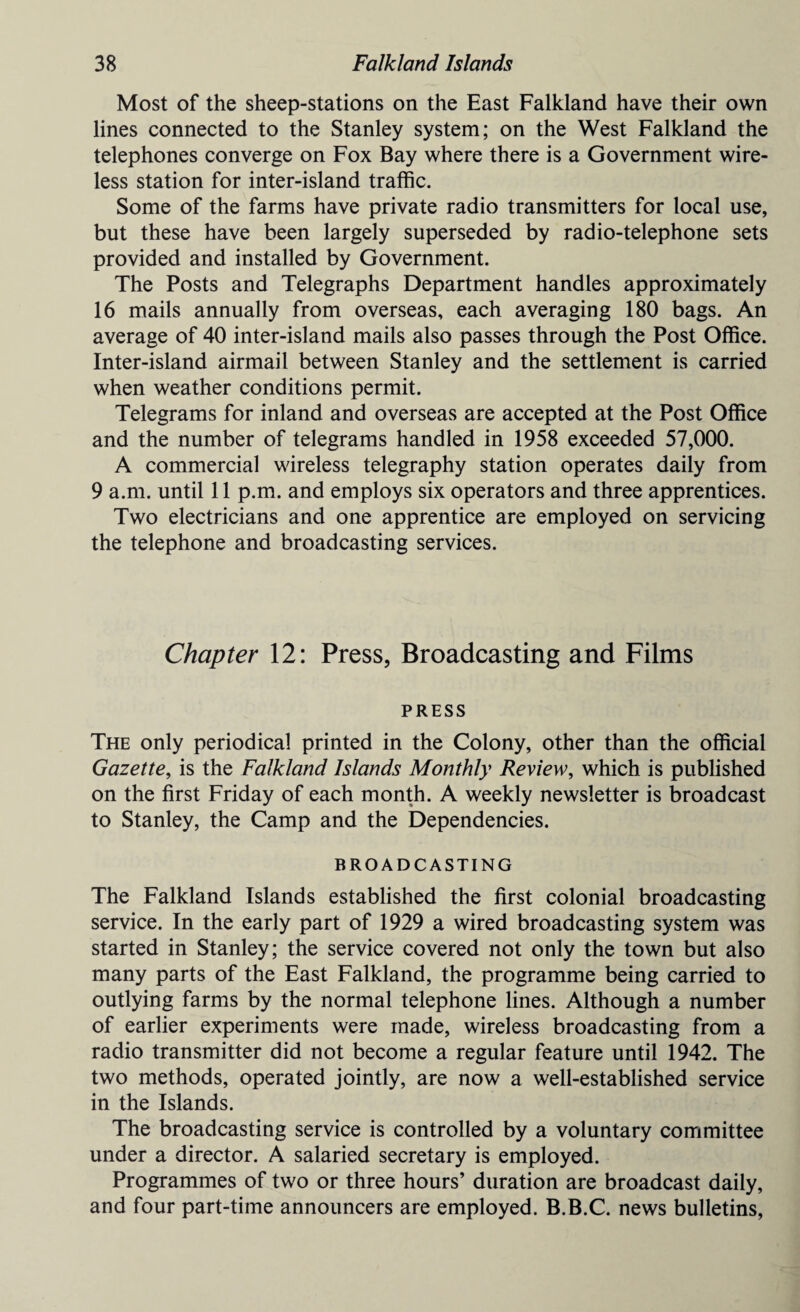 Most of the sheep-stations on the East Falkland have their own lines connected to the Stanley system; on the West Falkland the telephones converge on Fox Bay where there is a Government wire¬ less station for inter-island traffic. Some of the farms have private radio transmitters for local use, but these have been largely superseded by radio-telephone sets provided and installed by Government. The Posts and Telegraphs Department handles approximately 16 mails annually from overseas, each averaging 180 bags. An average of 40 inter-island mails also passes through the Post Office. Inter-island airmail between Stanley and the settlement is carried when weather conditions permit. Telegrams for inland and overseas are accepted at the Post Office and the number of telegrams handled in 1958 exceeded 57,000. A commercial wireless telegraphy station operates daily from 9 a.m. until 11 p.m. and employs six operators and three apprentices. Two electricians and one apprentice are employed on servicing the telephone and broadcasting services. Chapter 12: Press, Broadcasting and Films PRESS The only periodical printed in the Colony, other than the official Gazette, is the Falkland Islands Monthly Review, which is published on the first Friday of each month. A weekly newsletter is broadcast to Stanley, the Camp and the Dependencies. BROADCASTING The Falkland Islands established the first colonial broadcasting service. In the early part of 1929 a wired broadcasting system was started in Stanley; the service covered not only the town but also many parts of the East Falkland, the programme being carried to outlying farms by the normal telephone lines. Although a number of earlier experiments were made, wireless broadcasting from a radio transmitter did not become a regular feature until 1942. The two methods, operated jointly, are now a well-established service in the Islands. The broadcasting service is controlled by a voluntary committee under a director. A salaried secretary is employed. Programmes of two or three hours’ duration are broadcast daily, and four part-time announcers are employed. B.B.C. news bulletins,