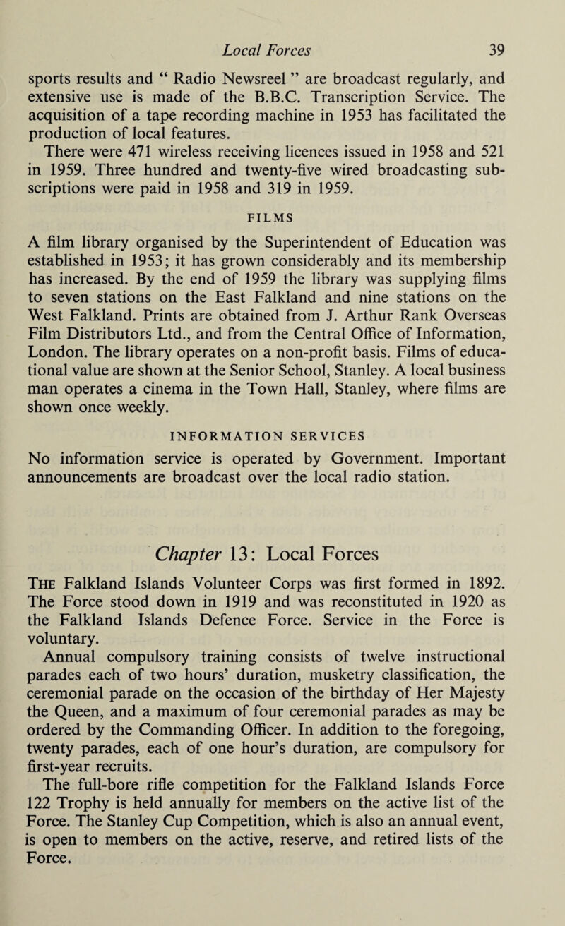 sports results and “ Radio Newsreel ” are broadcast regularly, and extensive use is made of the B.B.C. Transcription Service. The acquisition of a tape recording machine in 1953 has facilitated the production of local features. There were 471 wireless receiving licences issued in 1958 and 521 in 1959. Three hundred and twenty-five wired broadcasting sub¬ scriptions were paid in 1958 and 319 in 1959. FILMS A film library organised by the Superintendent of Education was established in 1953; it has grown considerably and its membership has increased. By the end of 1959 the library was supplying films to seven stations on the East Falkland and nine stations on the West Falkland. Prints are obtained from J. Arthur Rank Overseas Film Distributors Ltd., and from the Central Office of Information, London. The library operates on a non-profit basis. Films of educa¬ tional value are shown at the Senior School, Stanley. A local business man operates a cinema in the Town Hall, Stanley, where films are shown once weekly. INFORMATION SERVICES No information service is operated by Government. Important announcements are broadcast over the local radio station. Chapter 13: Local Forces The Falkland Islands Volunteer Corps was first formed in 1892. The Force stood down in 1919 and was reconstituted in 1920 as the Falkland Islands Defence Force. Service in the Force is voluntary. Annual compulsory training consists of twelve instructional parades each of two hours’ duration, musketry classification, the ceremonial parade on the occasion of the birthday of Her Majesty the Queen, and a maximum of four ceremonial parades as may be ordered by the Commanding Officer. In addition to the foregoing, twenty parades, each of one hour’s duration, are compulsory for first-year recruits. The full-bore rifle competition for the Falkland Islands Force 122 Trophy is held annually for members on the active list of the Force. The Stanley Cup Competition, which is also an annual event, is open to members on the active, reserve, and retired lists of the Force.