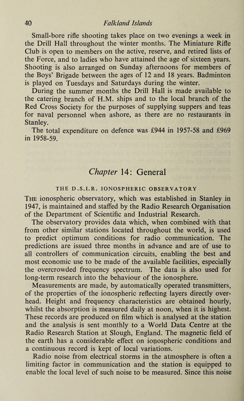 Small-bore rifle shooting takes place on two evenings a week in the Drill Hall throughout the winter months. The Miniature Rifle Club is open to members on the active, reserve, and retired lists of the Force, and to ladies who have attained the age of sixteen years. Shooting is also arranged on Sunday afternoons for members of the Boys’ Brigade between the ages of 12 and 18 years. Badminton is played on Tuesdays and Saturdays during the winter. During the summer months the Drill Hall is made available to the catering branch of H.M. ships and to the local branch of the Red Cross Society for the purposes of supplying suppers and teas for naval personnel when ashore, as there are no restaurants in Stanley. The total expenditure on defence was £944 in 1957-58 and £969 in 1958-59. Chapter 14: General THE D.S.I.R. IONOSPHERIC OBSERVATORY The ionospheric observatory, which was established in Stanley in 1947, is maintained and staffed by the Radio Research Organisation of the Department of Scientific and Industrial Research. The observatory provides data which, when combined with that from other similar stations located throughout the world, is used to predict optimum conditions for radio communication. The predictions are issued three months in advance and are of use to all controllers of communication circuits, enabling the best and most economic use to be made of the available facilities, especially the overcrowded frequency spectrum. The data is also used for long-term research into the behaviour of the ionosphere. Measurements are made, by automatically operated transmitters, of the properties of the ionospheric reflecting layers directly over¬ head. Height and frequency characteristics are obtained hourly, whilst the absorption is measured daily at noon, when it is highest. These records are produced on film which is analysed at the station and the analysis is sent monthly to a World Data Centre at the Radio Research Station at Slough, England. The magnetic field of the earth has a considerable effect on ionospheric conditions and a continuous record is kept of local variations. Radio noise from electrical storms in the atmosphere is often a limiting factor in communication and the station is equipped to enable the local level of such noise to be measured. Since this noise