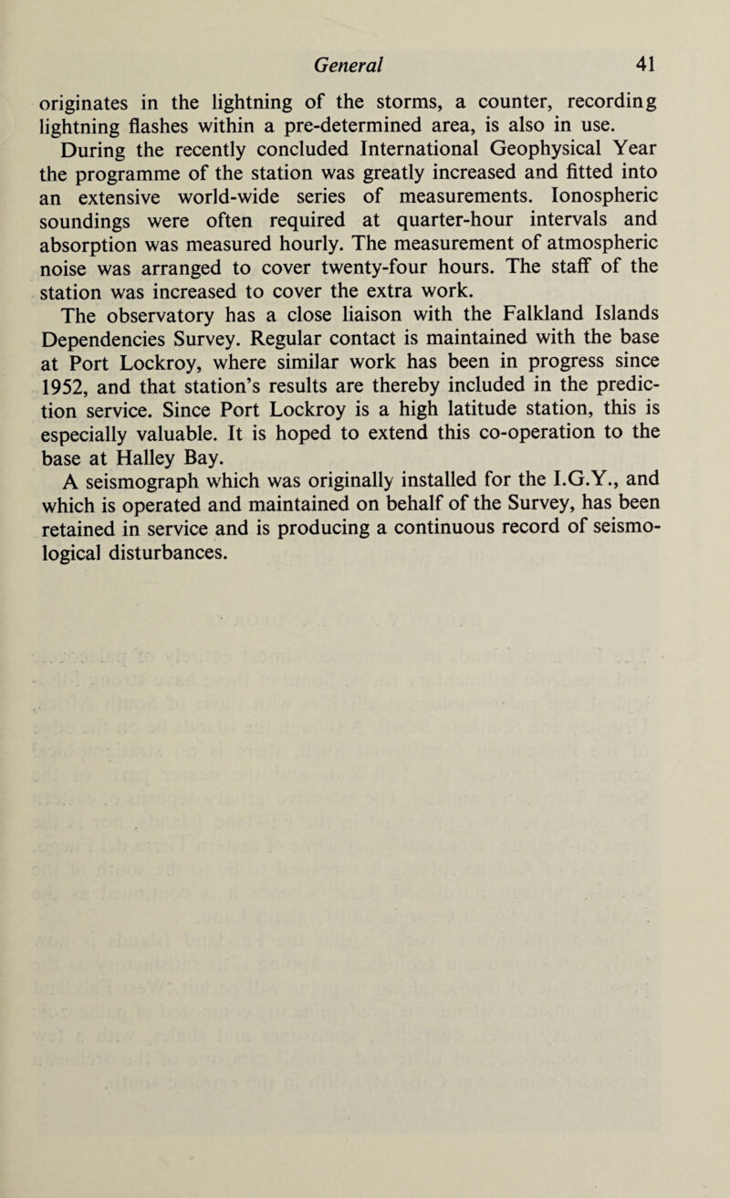 originates in the lightning of the storms, a counter, recording lightning flashes within a pre-determined area, is also in use. During the recently concluded International Geophysical Year the programme of the station was greatly increased and fitted into an extensive world-wide series of measurements. Ionospheric soundings were often required at quarter-hour intervals and absorption was measured hourly. The measurement of atmospheric noise was arranged to cover twenty-four hours. The staff of the station was increased to cover the extra work. The observatory has a close liaison with the Falkland Islands Dependencies Survey. Regular contact is maintained with the base at Port Lockroy, where similar work has been in progress since 1952, and that station’s results are thereby included in the predic¬ tion service. Since Port Lockroy is a high latitude station, this is especially valuable. It is hoped to extend this co-operation to the base at Halley Bay. A seismograph which was originally installed for the I.G.Y., and which is operated and maintained on behalf of the Survey, has been retained in service and is producing a continuous record of seismo- logical disturbances.
