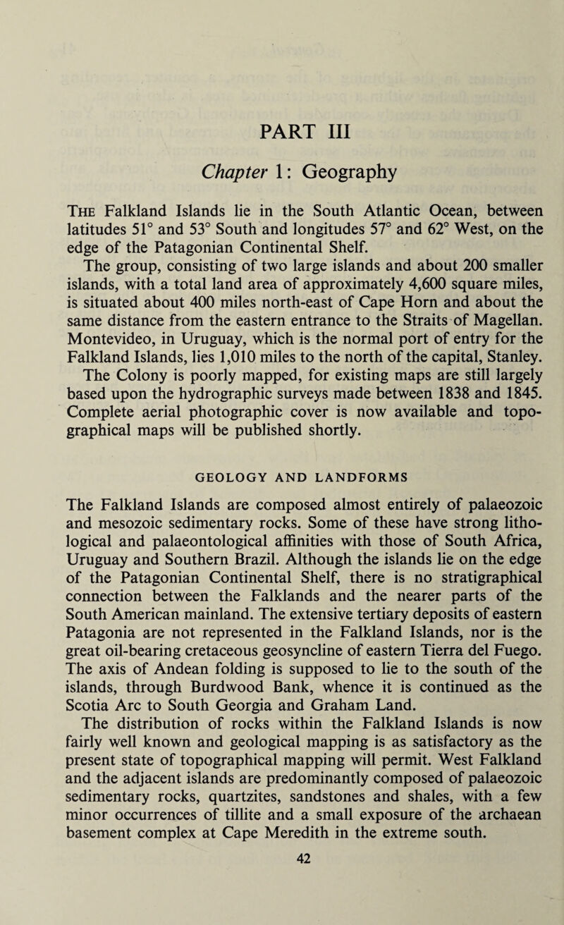 PART III Chapter 1: Geography The Falkland Islands lie in the South Atlantic Ocean, between latitudes 51° and 53° South and longitudes 57° and 62° West, on the edge of the Patagonian Continental Shelf. The group, consisting of two large islands and about 200 smaller islands, with a total land area of approximately 4,600 square miles, is situated about 400 miles north-east of Cape Horn and about the same distance from the eastern entrance to the Straits of Magellan. Montevideo, in Uruguay, which is the normal port of entry for the Falkland Islands, lies 1,010 miles to the north of the capital, Stanley. The Colony is poorly mapped, for existing maps are still largely based upon the hydrographic surveys made between 1838 and 1845. Complete aerial photographic cover is now available and topo¬ graphical maps will be published shortly. GEOLOGY AND LANDFORMS The Falkland Islands are composed almost entirely of palaeozoic and mesozoic sedimentary rocks. Some of these have strong litho¬ logical and palaeontological affinities with those of South Africa, Uruguay and Southern Brazil. Although the islands lie on the edge of the Patagonian Continental Shelf, there is no stratigraphical connection between the Falklands and the nearer parts of the South American mainland. The extensive tertiary deposits of eastern Patagonia are not represented in the Falkland Islands, nor is the great oil-bearing cretaceous geosyncline of eastern Tierra del Fuego. The axis of Andean folding is supposed to lie to the south of the islands, through Burdwood Bank, whence it is continued as the Scotia Arc to South Georgia and Graham Land. The distribution of rocks within the Falkland Islands is now fairly well known and geological mapping is as satisfactory as the present state of topographical mapping will permit. West Falkland and the adjacent islands are predominantly composed of palaeozoic sedimentary rocks, quartzites, sandstones and shales, with a few minor occurrences of tillite and a small exposure of the archaean basement complex at Cape Meredith in the extreme south.
