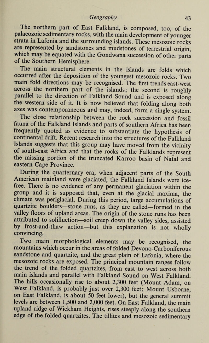 The northern part of East Falkland, is composed, too, of the palaeozoic sedimentary rocks, with the main development of younger strata in Lafonia and the surrounding islands. These mesozoic rocks are represented by sandstones and mudstones of terrestrial origin, which may be equated with the Gondwana succession of other parts of the Southern Hemisphere. The main structural elements in the islands are folds which occurred after the deposition of the youngest mesozoic rocks. Two main fold directions may be recognised. The first trends east-west across the northern part of the islands; the second is roughly parallel to the direction of Falkland Sound and is exposed along the western side of it. It is now believed that folding along both axes was contemporaneous and may, indeed, form a single system. The close relationship between the rock succession and fossil fauna of the Falkland Islands and parts of southern Africa has been frequently quoted as evidence to substantiate the hypothesis of continental drift. Recent research into the structures of the Falkland Islands suggests that this group may have moved from the vicinity of south-east Africa and that the rocks of the Falklands represent the missing portion of the truncated Karroo basin of Natal and eastern Cape Province. During the quarternary era, when adjacent parts of the South American mainland were glaciated, the Falkland Islands were ice- free. There is no evidence of any permanent glaciation within the group and it is supposed that, even at the glacial maxima, the climate was periglacial. During this period, large accumulations of quartzite boulders—stone runs, as they are called—formed in the valley floors of upland areas. The origin of the stone runs has been attributed to solifluction—soil creep down the valley sides, assisted by frost-and-thaw action—but this explanation is not wholly convincing. Two main morphological elements may be recognised, the mountains which occur in the areas of folded Devono-Carboniferous sandstone and quartzite, and the great plain of Lafonia, where the mesozoic rocks are exposed. The principal mountain ranges follow the trend of the folded quartzites, from east to west across both main islands and parallel with Falkland Sound on West Falkland. The hills occasionally rise to about 2,300 feet (Mount Adam, on West Falkland, is probably just over 2,300 feet; Mount Usborne, on East Falkland, is about 50 feet lower), but the general summit levels are between 1,500 and 2,000 feet. On East Falkland, the main upland ridge of Wickham Heights, rises steeply along the southern edge of the folded quartzites. The tillites and mesozoic sedimentary
