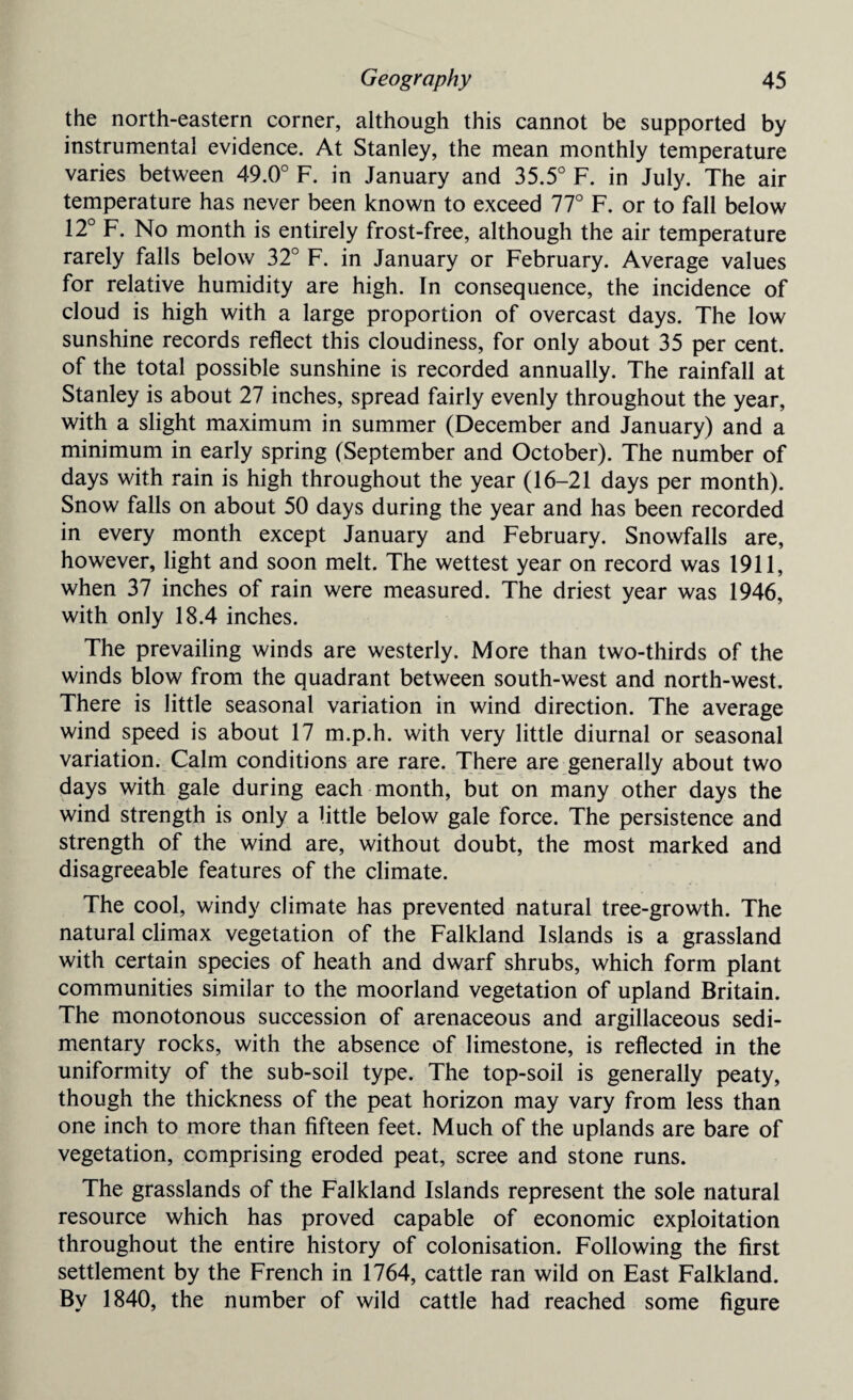 the north-eastern corner, although this cannot be supported by instrumental evidence. At Stanley, the mean monthly temperature varies between 49.0° F. in January and 35.5° F. in July. The air temperature has never been known to exceed 77° F. or to fall below 12° F. No month is entirely frost-free, although the air temperature rarely falls below 32° F. in January or February. Average values for relative humidity are high. In consequence, the incidence of cloud is high with a large proportion of overcast days. The low sunshine records reflect this cloudiness, for only about 35 per cent, of the total possible sunshine is recorded annually. The rainfall at Stanley is about 27 inches, spread fairly evenly throughout the year, with a slight maximum in summer (December and January) and a minimum in early spring (September and October). The number of days with rain is high throughout the year (16-21 days per month). Snow falls on about 50 days during the year and has been recorded in every month except January and February. Snowfalls are, however, light and soon melt. The wettest year on record was 1911, when 37 inches of rain were measured. The driest year was 1946, with only 18.4 inches. The prevailing winds are westerly. More than two-thirds of the winds blow from the quadrant between south-west and north-west. There is little seasonal variation in wind direction. The average wind speed is about 17 m.p.h. with very little diurnal or seasonal variation. Calm conditions are rare. There are generally about two days with gale during each month, but on many other days the wind strength is only a little below gale force. The persistence and strength of the wind are, without doubt, the most marked and disagreeable features of the climate. The cool, windy climate has prevented natural tree-growth. The natural climax vegetation of the Falkland Islands is a grassland with certain species of heath and dwarf shrubs, which form plant communities similar to the moorland vegetation of upland Britain. The monotonous succession of arenaceous and argillaceous sedi¬ mentary rocks, with the absence of limestone, is reflected in the uniformity of the sub-soil type. The top-soil is generally peaty, though the thickness of the peat horizon may vary from less than one inch to more than fifteen feet. Much of the uplands are bare of vegetation, comprising eroded peat, scree and stone runs. The grasslands of the Falkland Islands represent the sole natural resource which has proved capable of economic exploitation throughout the entire history of colonisation. Following the first settlement by the French in 1764, cattle ran wild on East Falkland. By 1840, the number of wild cattle had reached some figure