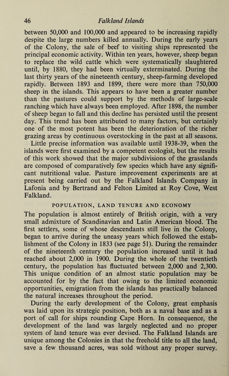 between 50,000 and 100,000 and appeared to be increasing rapidly despite the large numbers killed annually. During the early years of the Colony, the sale of beef to visiting ships represented the principal economic activity. Within ten years, however, sheep began to replace the wild cattle which were systematically slaughtered until, by 1880, they had been virtually exterminated. During the last thirty years of the nineteenth century, sheep-farming developed rapidly. Between 1893 and 1899, there were more than 750,000 sheep in the islands. This appears to have been a greater number than the pastures could support by the methods of large-scale ranching which have always been employed. After 1898, the number of sheep began to fall and this decline has persisted until the present day. This trend has been attributed to many factors, but certainly one of the most potent has been the deterioration of the richer grazing areas by continuous overstocking in the past at all seasons. Little precise information was available until 1938-39, when the islands were first examined by a competent ecologist, but the results of this work showed that the major subdivisions of the grasslands are composed of comparatively few species which have any signifi¬ cant nutritional value. Pasture improvement experiments are at present being carried out by the Falkland Islands Company in Lafonia and by Bertrand and Felton Limited at Roy Cove, West Falkland. POPULATION, LAND TENURE AND ECONOMY The population is almost entirely of British origin, with a very small admixture of Scandinavian and Latin American blood. The first settlers, some of whose descendants still live in the Colony, began to arrive during the uneasy years which followed the estab¬ lishment of the Colony in 1833 (see page 51). During the remainder of the nineteenth century the population increased until it had reached about 2,000 in 1900. During the whole of the twentieth century, the population has fluctuated between 2,000 and 2,300. This unique condition of an almost static population may be accounted for by the fact that owing to the limited economic opportunities, emigration from the islands has practically balanced the natural increases throughout the period. During the early development of the Colony, great emphasis was laid upon its strategic position, both as a naval base and as a port of call for ships rounding Cape Horn. In consequence, the development of the land was largely neglected and no proper system of land tenure was ever devised. The Falkland Islands are unique among the Colonies in that the freehold title to all the land, save a few thousand acres, was sold without any proper survey.