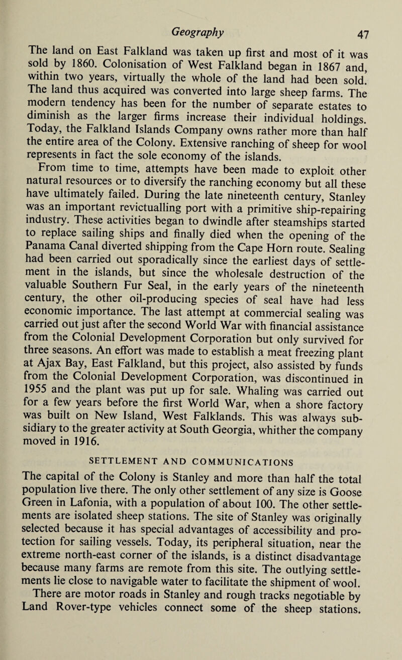 The land on East Falkland was taken up first and most of it was sold by 1860. Colonisation of West Falkland began in 1867 and, within two years, virtually the whole of the land had been sold! The land thus acquired was converted into large sheep farms. The modern tendency has been for the number of separate estates to diminish as the larger firms increase their individual holdings. Today, the Falkland Islands Company owns rather more than half the entire area of the Colony. Extensive ranching of sheep for wool represents in fact the sole economy of the islands. From time to time, attempts have been made to exploit other natural resources or to diversify the ranching economy but all these have ultimately failed. During the late nineteenth century, Stanley was an important revictualling port with a primitive ship-repairing industry. These activities began to dwindle after steamships started to replace sailing ships and finally died when the opening of the Panama Canal diverted shipping from the Cape Horn route. Sealing had been carried out sporadically since the earliest days of settle¬ ment in the islands, but since the wholesale destruction of the valuable Southern Fur Seal, in the early years of the nineteenth century, the other oil-producing species of seal have had less economic importance. The last attempt at commercial sealing was carried out just after the second World War with financial assistance from the Colonial Development Corporation but only survived for three seasons. An effort was made to establish a meat freezing plant at Ajax Bay, East Falkland, but this project, also assisted by funds from the Colonial Development Corporation, was discontinued in 1955 and the plant was put up for sale. Whaling was carried out for a few years before the first World War, when a shore factory was built on New Island, West Falklands. This was always sub¬ sidiary to the greater activity at South Georgia, whither the company moved in 1916. SETTLEMENT AND COMMUNICATIONS The capital of the Colony is Stanley and more than half the total population live there. The only other settlement of any size is Goose Green in Lafonia, with a population of about 100. The other settle¬ ments are isolated sheep stations. The site of Stanley was originally selected because it has special advantages of accessibility and pro¬ tection for sailing vessels. Today, its peripheral situation, near the extreme north-east corner of the islands, is a distinct disadvantage because many farms are remote from this site. The outlying settle¬ ments lie close to navigable water to facilitate the shipment of wool. There are motor roads in Stanley and rough tracks negotiable by Land Rover-type vehicles connect some of the sheep stations.