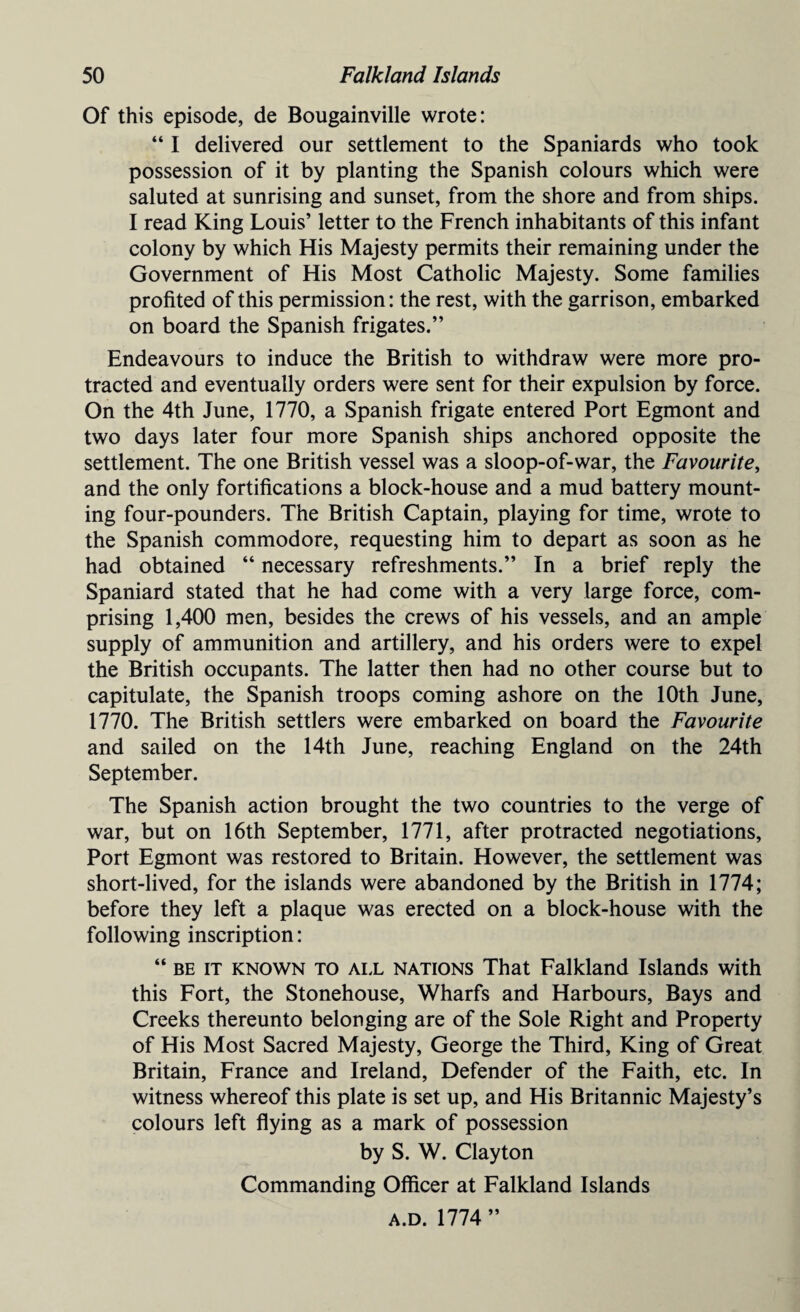 Of this episode, de Bougainville wrote: “ I delivered our settlement to the Spaniards who took possession of it by planting the Spanish colours which were saluted at sunrising and sunset, from the shore and from ships. I read King Louis’ letter to the French inhabitants of this infant colony by which His Majesty permits their remaining under the Government of His Most Catholic Majesty. Some families profited of this permission: the rest, with the garrison, embarked on board the Spanish frigates.” Endeavours to induce the British to withdraw were more pro¬ tracted and eventually orders were sent for their expulsion by force. On the 4th June, 1770, a Spanish frigate entered Port Egmont and two days later four more Spanish ships anchored opposite the settlement. The one British vessel was a sloop-of-war, the Favourite, and the only fortifications a block-house and a mud battery mount¬ ing four-pounders. The British Captain, playing for time, wrote to the Spanish commodore, requesting him to depart as soon as he had obtained “ necessary refreshments.” In a brief reply the Spaniard stated that he had come with a very large force, com¬ prising 1,400 men, besides the crews of his vessels, and an ample supply of ammunition and artillery, and his orders were to expel the British occupants. The latter then had no other course but to capitulate, the Spanish troops coming ashore on the 10th June, 1770. The British settlers were embarked on board the Favourite and sailed on the 14th June, reaching England on the 24th September. The Spanish action brought the two countries to the verge of war, but on 16th September, 1771, after protracted negotiations, Port Egmont was restored to Britain. However, the settlement was short-lived, for the islands were abandoned by the British in 1774; before they left a plaque was erected on a block-house with the following inscription: “ be it known to all nations That Falkland Islands with this Fort, the Stonehouse, Wharfs and Harbours, Bays and Creeks thereunto belonging are of the Sole Right and Property of His Most Sacred Majesty, George the Third, King of Great Britain, France and Ireland, Defender of the Faith, etc. In witness whereof this plate is set up, and His Britannic Majesty’s colours left flying as a mark of possession by S. W. Clayton Commanding Officer at Falkland Islands a.d. 1774 ”
